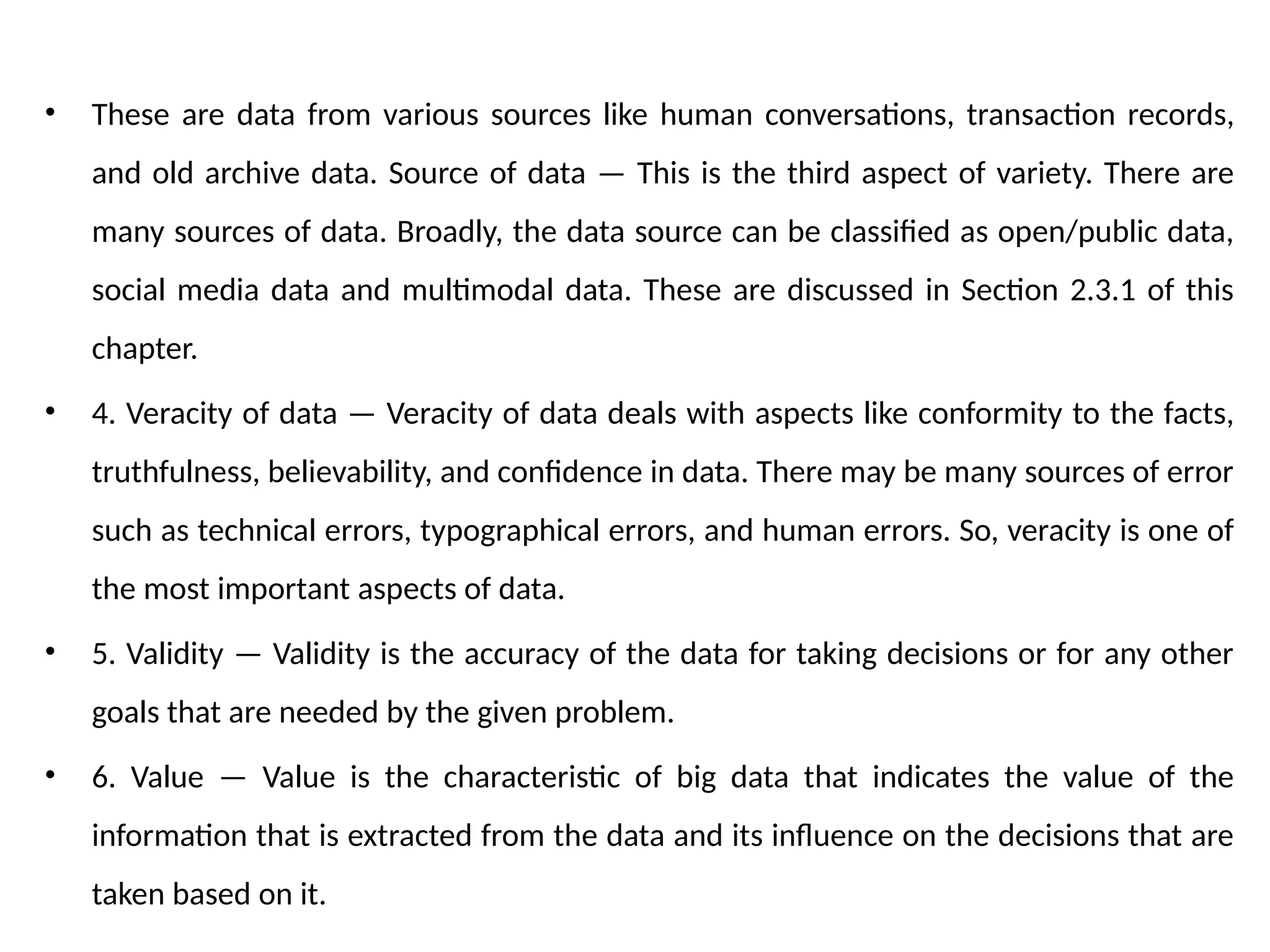 • These are data from various sources like human conversations, transaction records,
and old archive data. Source of data — This is the third aspect of variety. There are
many sources of data. Broadly, the data source can be classified as open/public data,
social media data and multimodal data. These are discussed in Section 2.3.1 of this
chapter.
• 4. Veracity of data — Veracity of data deals with aspects like conformity to the facts,
truthfulness, believability, and confidence in data. There may be many sources of error
such as technical errors, typographical errors, and human errors. So, veracity is one of
the most important aspects of data.
• 5. Validity — Validity is the accuracy of the data for taking decisions or for any other
goals that are needed by the given problem.
• 6. Value — Value is the characteristic of big data that indicates the value of the
information that is extracted from the data and its influence on the decisions that are
taken based on it.
 