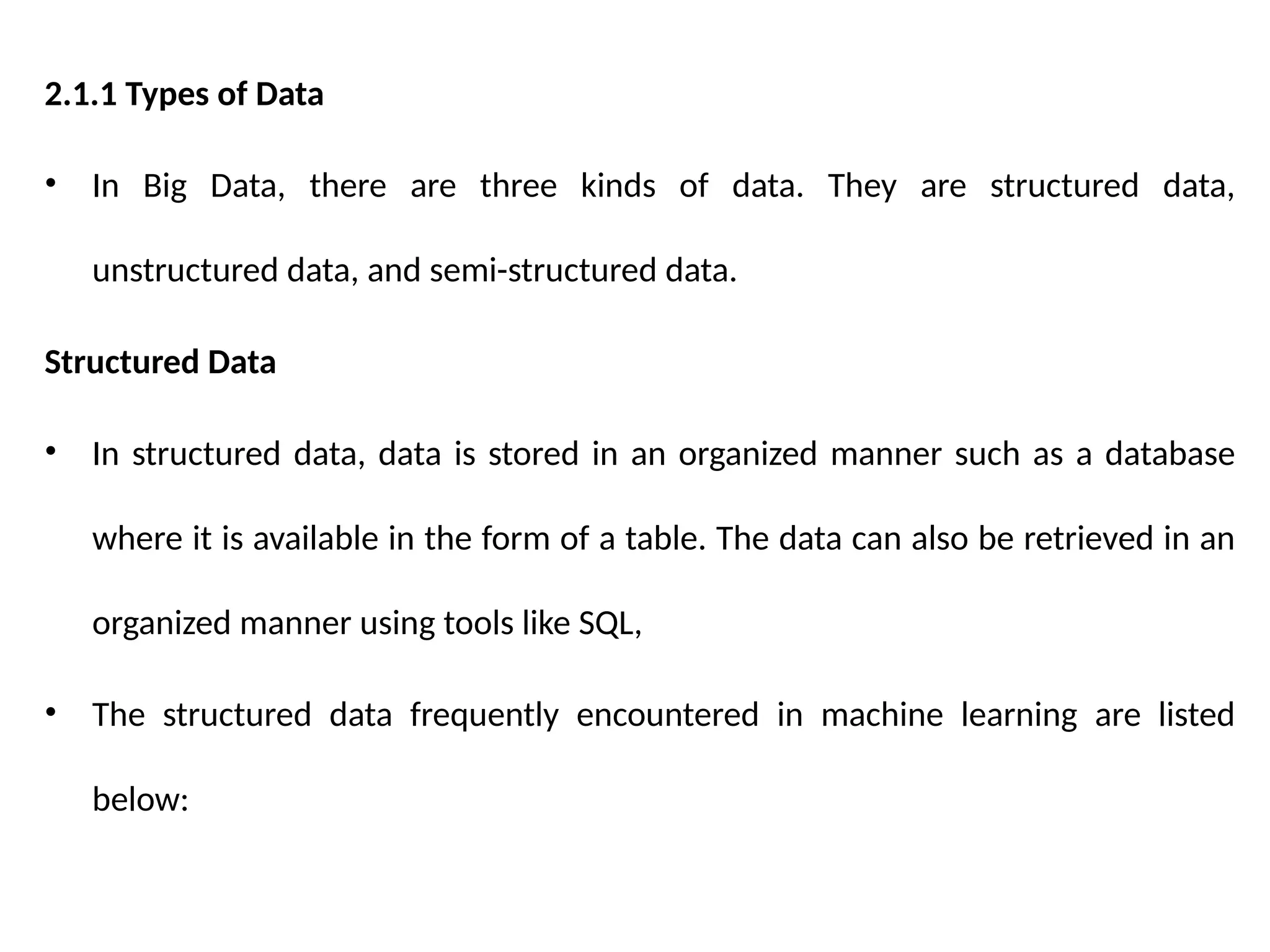 2.1.1 Types of Data
• In Big Data, there are three kinds of data. They are structured data,
unstructured data, and semi-structured data.
Structured Data
• In structured data, data is stored in an organized manner such as a database
where it is available in the form of a table. The data can also be retrieved in an
organized manner using tools like SQL,
• The structured data frequently encountered in machine learning are listed
below:
 