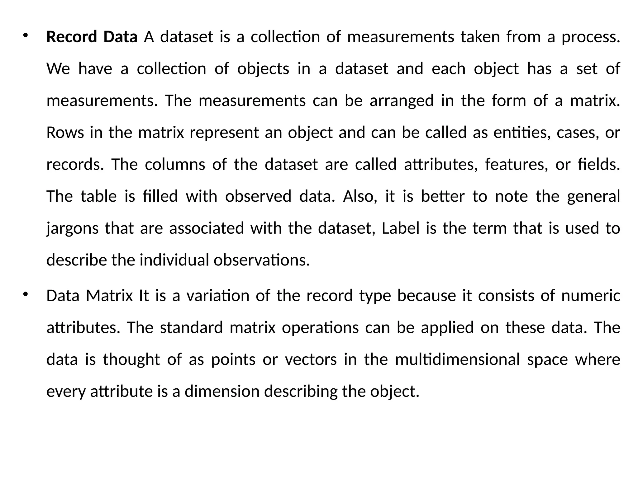 • Record Data A dataset is a collection of measurements taken from a process.
We have a collection of objects in a dataset and each object has a set of
measurements. The measurements can be arranged in the form of a matrix.
Rows in the matrix represent an object and can be called as entities, cases, or
records. The columns of the dataset are called attributes, features, or fields.
The table is filled with observed data. Also, it is better to note the general
jargons that are associated with the dataset, Label is the term that is used to
describe the individual observations.
• Data Matrix It is a variation of the record type because it consists of numeric
attributes. The standard matrix operations can be applied on these data. The
data is thought of as points or vectors in the multidimensional space where
every attribute is a dimension describing the object.
 