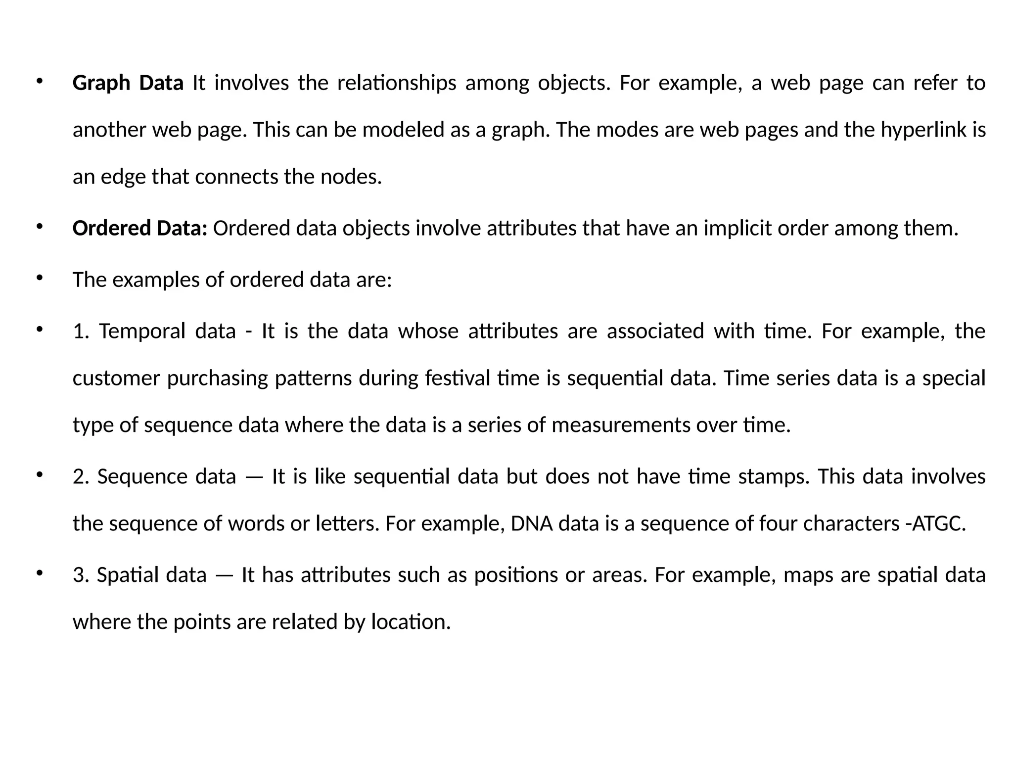 • Graph Data It involves the relationships among objects. For example, a web page can refer to
another web page. This can be modeled as a graph. The modes are web pages and the hyperlink is
an edge that connects the nodes.
• Ordered Data: Ordered data objects involve attributes that have an implicit order among them.
• The examples of ordered data are:
• 1. Temporal data - It is the data whose attributes are associated with time. For example, the
customer purchasing patterns during festival time is sequential data. Time series data is a special
type of sequence data where the data is a series of measurements over time.
• 2. Sequence data — It is like sequential data but does not have time stamps. This data involves
the sequence of words or letters. For example, DNA data is a sequence of four characters -ATGC.
• 3. Spatial data — It has attributes such as positions or areas. For example, maps are spatial data
where the points are related by location.
 