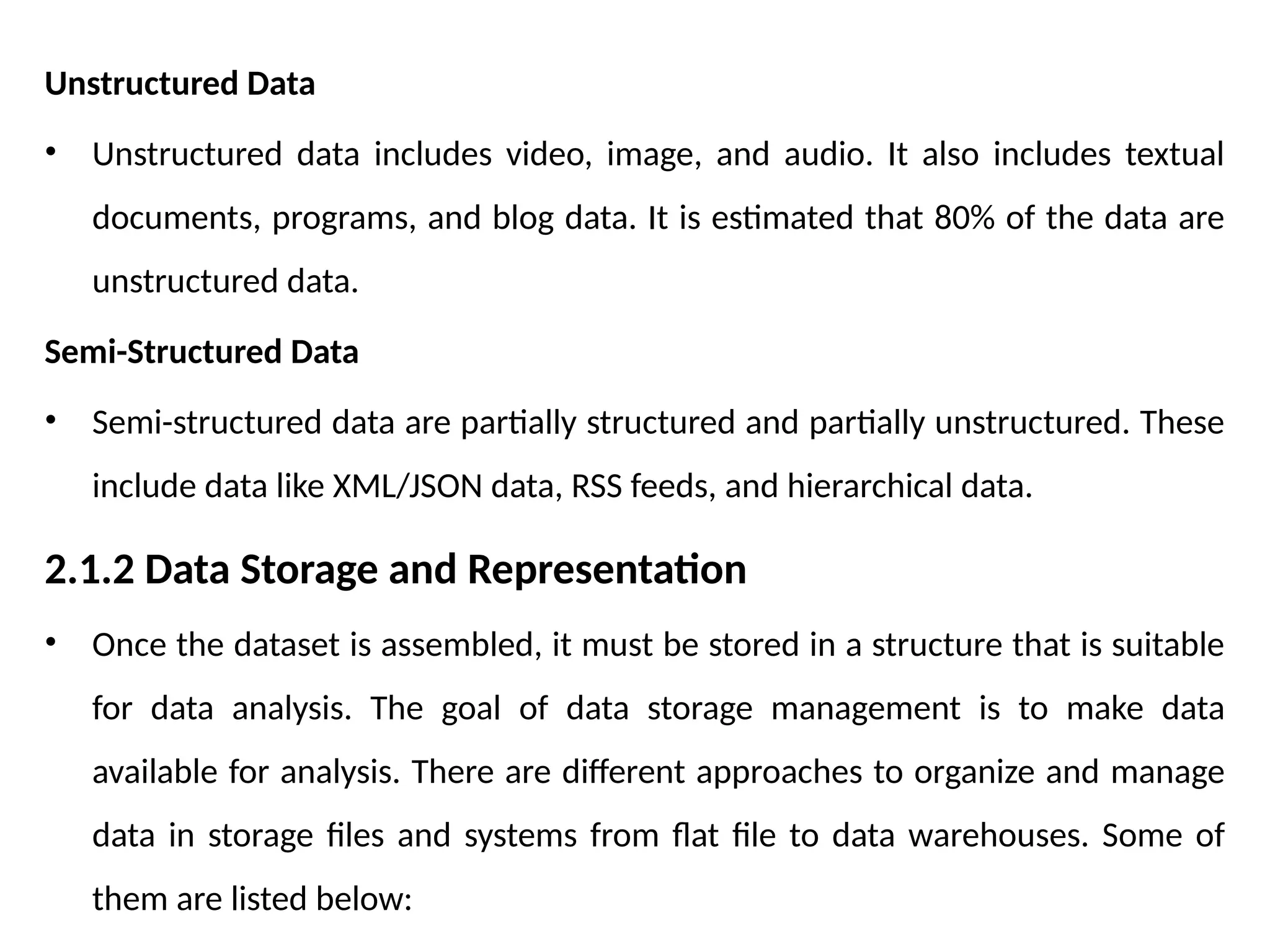 Unstructured Data
• Unstructured data includes video, image, and audio. It also includes textual
documents, programs, and blog data. It is estimated that 80% of the data are
unstructured data.
Semi-Structured Data
• Semi-structured data are partially structured and partially unstructured. These
include data like XML/JSON data, RSS feeds, and hierarchical data.
2.1.2 Data Storage and Representation
• Once the dataset is assembled, it must be stored in a structure that is suitable
for data analysis. The goal of data storage management is to make data
available for analysis. There are different approaches to organize and manage
data in storage files and systems from flat file to data warehouses. Some of
them are listed below:
 
