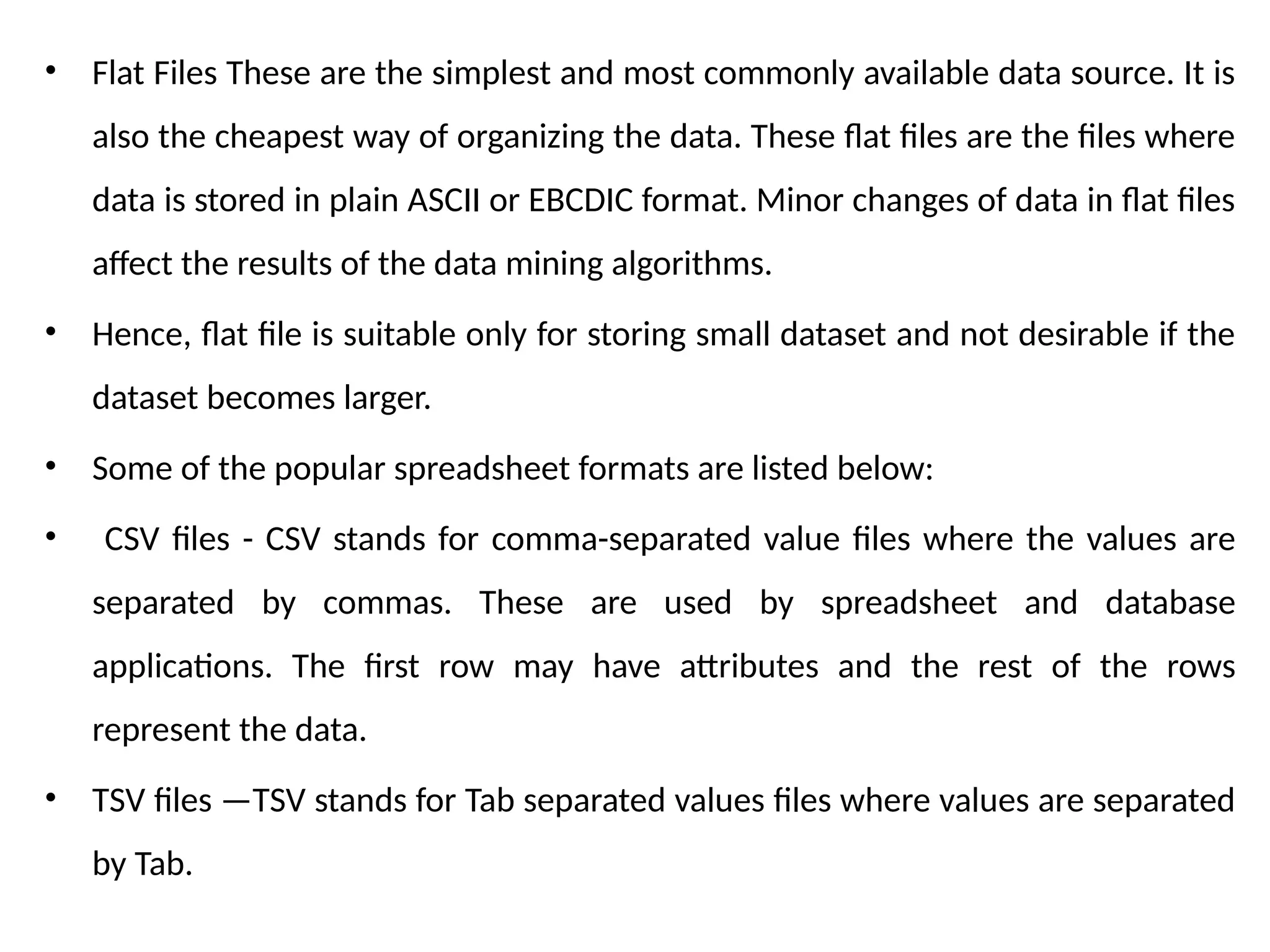 • Flat Files These are the simplest and most commonly available data source. It is
also the cheapest way of organizing the data. These flat files are the files where
data is stored in plain ASCII or EBCDIC format. Minor changes of data in flat files
affect the results of the data mining algorithms.
• Hence, flat file is suitable only for storing small dataset and not desirable if the
dataset becomes larger.
• Some of the popular spreadsheet formats are listed below:
• CSV files - CSV stands for comma-separated value files where the values are
separated by commas. These are used by spreadsheet and database
applications. The first row may have attributes and the rest of the rows
represent the data.
• TSV files —TSV stands for Tab separated values files where values are separated
by Tab.
 