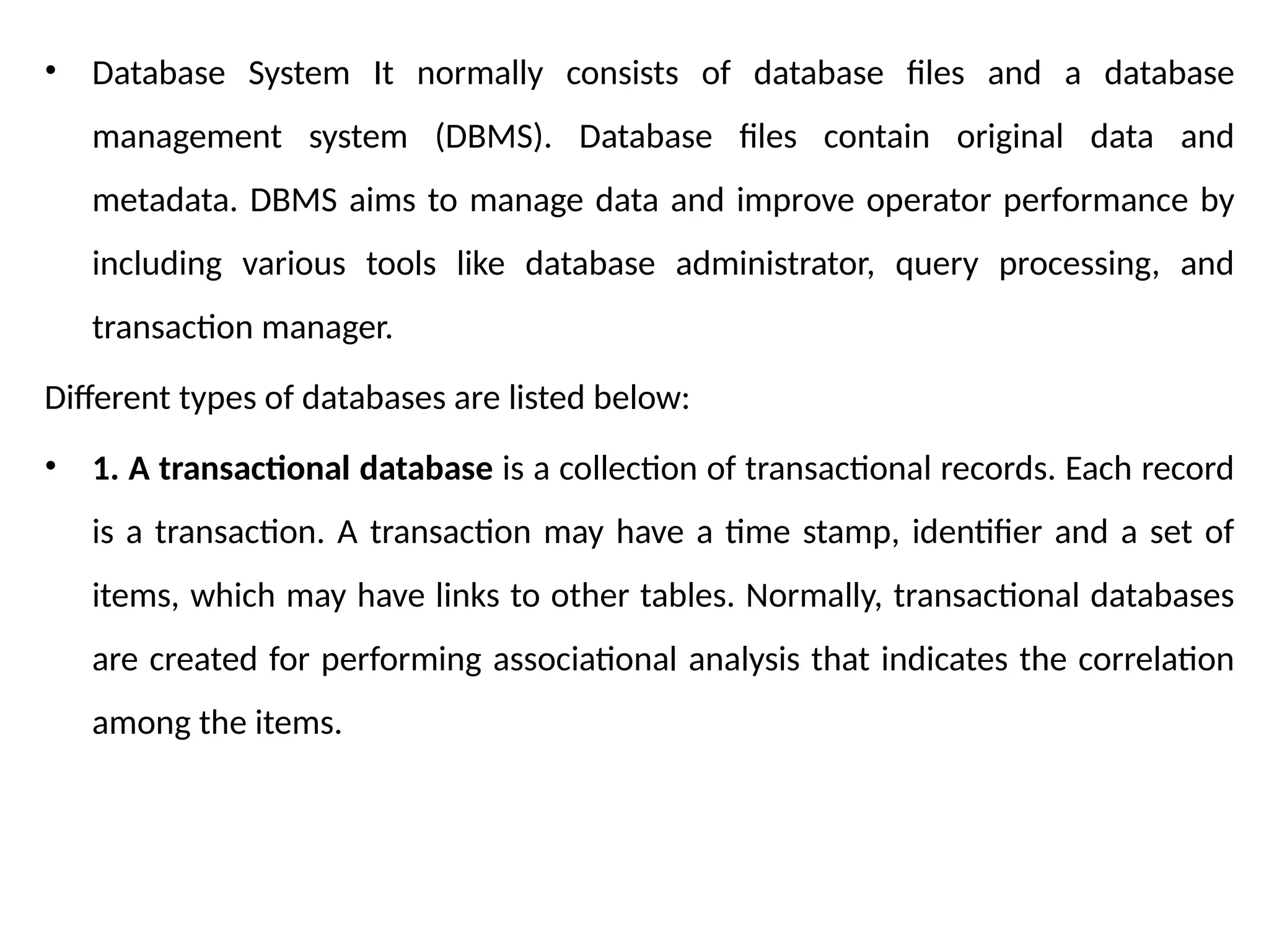 • Database System It normally consists of database files and a database
management system (DBMS). Database files contain original data and
metadata. DBMS aims to manage data and improve operator performance by
including various tools like database administrator, query processing, and
transaction manager.
Different types of databases are listed below:
• 1. A transactional database is a collection of transactional records. Each record
is a transaction. A transaction may have a time stamp, identifier and a set of
items, which may have links to other tables. Normally, transactional databases
are created for performing associational analysis that indicates the correlation
among the items.
 