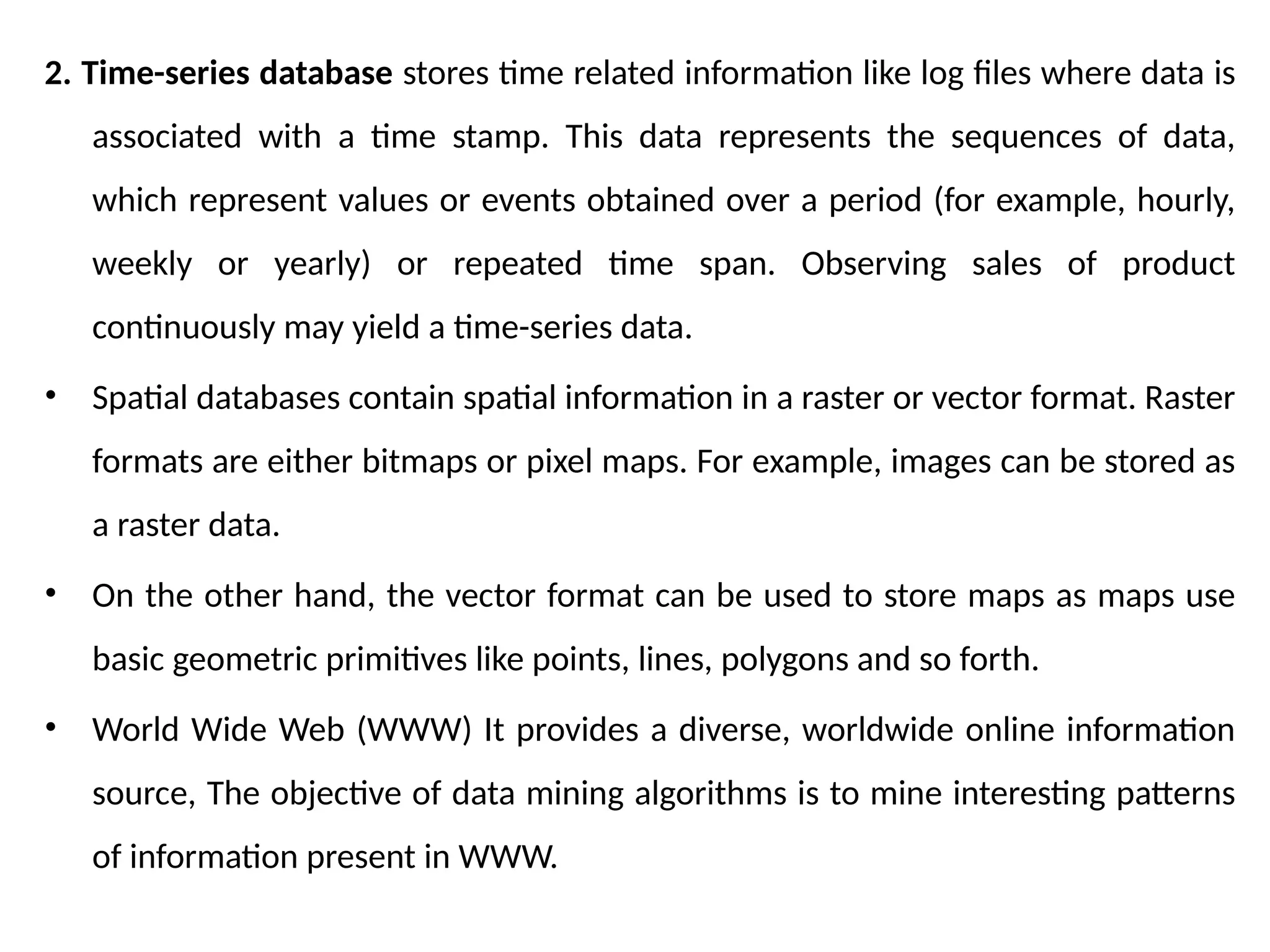 2. Time-series database stores time related information like log files where data is
associated with a time stamp. This data represents the sequences of data,
which represent values or events obtained over a period (for example, hourly,
weekly or yearly) or repeated time span. Observing sales of product
continuously may yield a time-series data.
• Spatial databases contain spatial information in a raster or vector format. Raster
formats are either bitmaps or pixel maps. For example, images can be stored as
a raster data.
• On the other hand, the vector format can be used to store maps as maps use
basic geometric primitives like points, lines, polygons and so forth.
• World Wide Web (WWW) It provides a diverse, worldwide online information
source, The objective of data mining algorithms is to mine interesting patterns
of information present in WWW.
 
