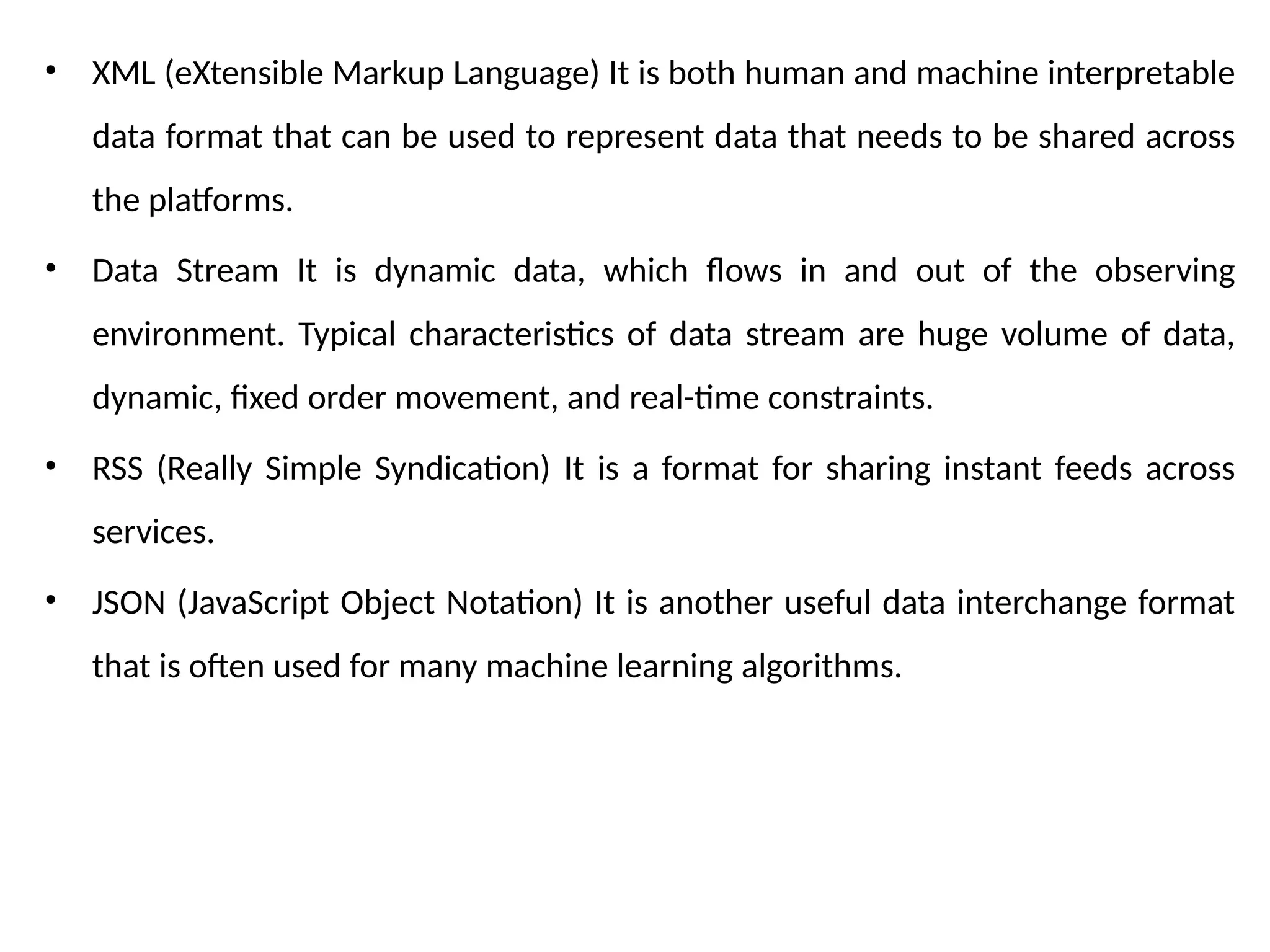 • XML (eXtensible Markup Language) It is both human and machine interpretable
data format that can be used to represent data that needs to be shared across
the platforms.
• Data Stream It is dynamic data, which flows in and out of the observing
environment. Typical characteristics of data stream are huge volume of data,
dynamic, fixed order movement, and real-time constraints.
• RSS (Really Simple Syndication) It is a format for sharing instant feeds across
services.
• JSON (JavaScript Object Notation) It is another useful data interchange format
that is often used for many machine learning algorithms.
 