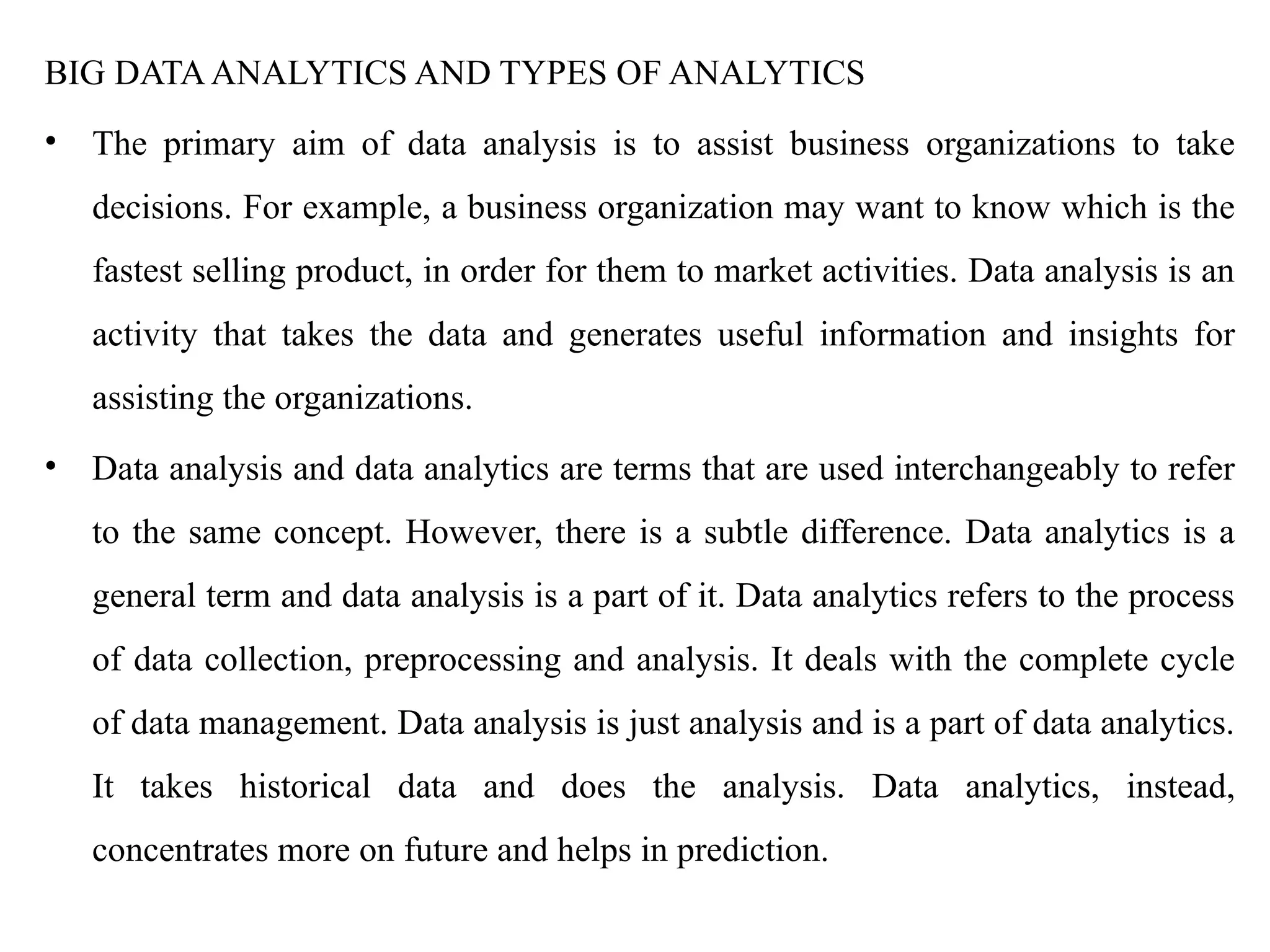 BIG DATAANALYTICS AND TYPES OF ANALYTICS
• The primary aim of data analysis is to assist business organizations to take
decisions. For example, a business organization may want to know which is the
fastest selling product, in order for them to market activities. Data analysis is an
activity that takes the data and generates useful information and insights for
assisting the organizations.
• Data analysis and data analytics are terms that are used interchangeably to refer
to the same concept. However, there is a subtle difference. Data analytics is a
general term and data analysis is a part of it. Data analytics refers to the process
of data collection, preprocessing and analysis. It deals with the complete cycle
of data management. Data analysis is just analysis and is a part of data analytics.
It takes historical data and does the analysis. Data analytics, instead,
concentrates more on future and helps in prediction.
 