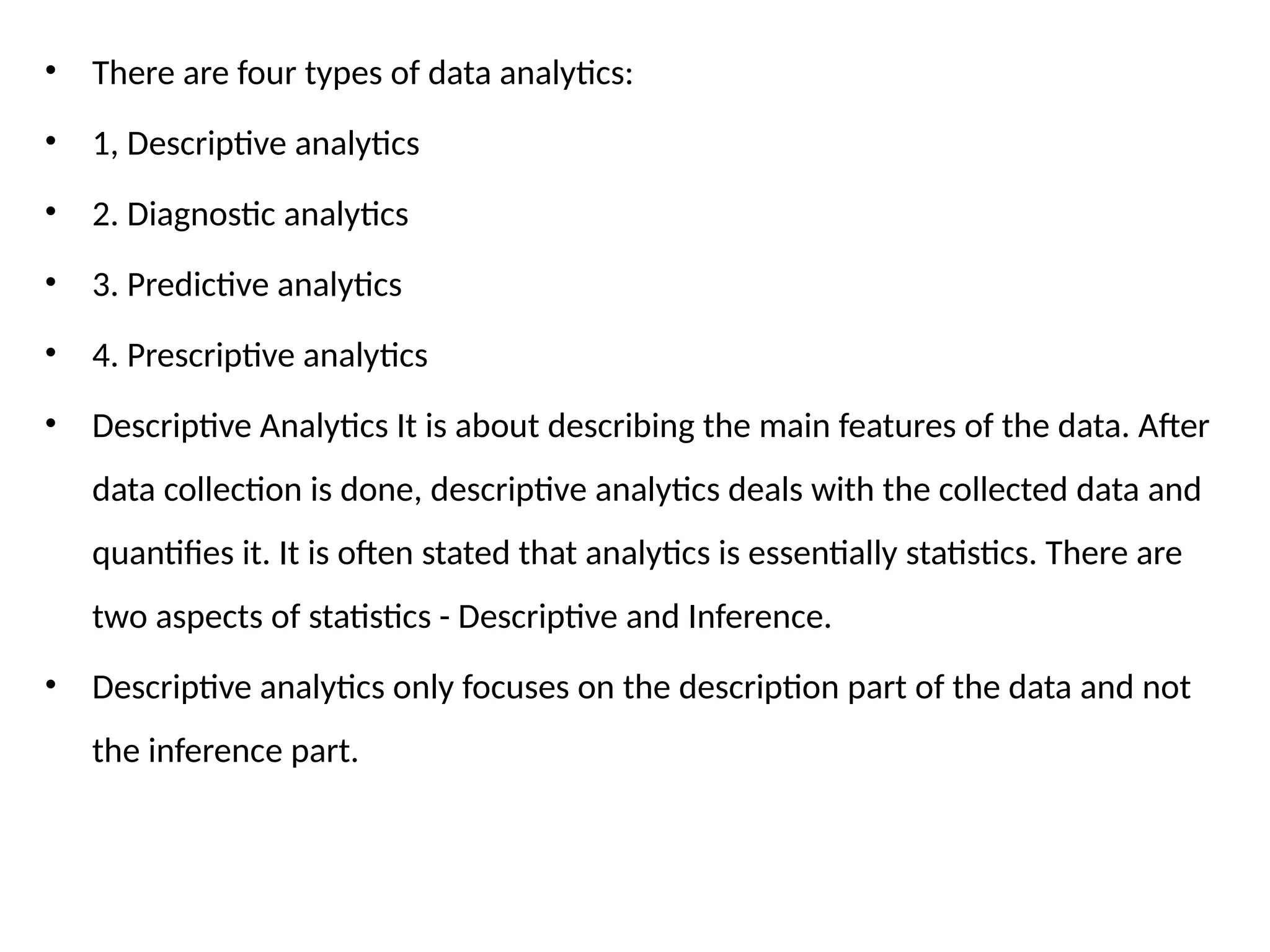• There are four types of data analytics:
• 1, Descriptive analytics
• 2. Diagnostic analytics
• 3. Predictive analytics
• 4. Prescriptive analytics
• Descriptive Analytics It is about describing the main features of the data. After
data collection is done, descriptive analytics deals with the collected data and
quantifies it. It is often stated that analytics is essentially statistics. There are
two aspects of statistics - Descriptive and Inference.
• Descriptive analytics only focuses on the description part of the data and not
the inference part.
 