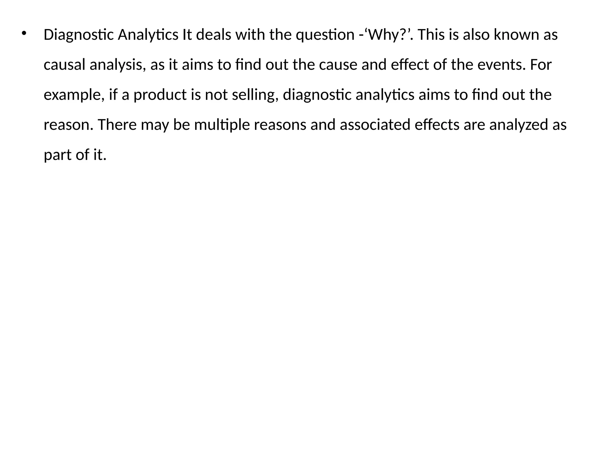 • Diagnostic Analytics It deals with the question -‘Why?’. This is also known as
causal analysis, as it aims to find out the cause and effect of the events. For
example, if a product is not selling, diagnostic analytics aims to find out the
reason. There may be multiple reasons and associated effects are analyzed as
part of it.
 