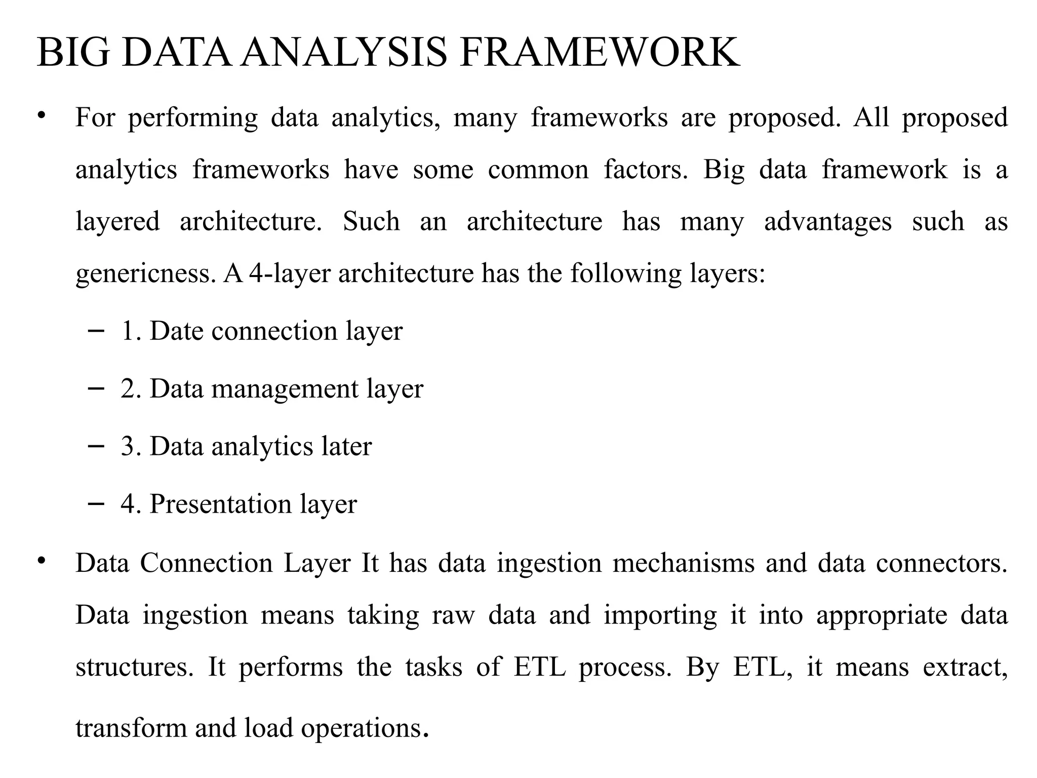 BIG DATAANALYSIS FRAMEWORK
• For performing data analytics, many frameworks are proposed. All proposed
analytics frameworks have some common factors. Big data framework is a
layered architecture. Such an architecture has many advantages such as
genericness. A 4-layer architecture has the following layers:
– 1. Date connection layer
– 2. Data management layer
– 3. Data analytics later
– 4. Presentation layer
• Data Connection Layer It has data ingestion mechanisms and data connectors.
Data ingestion means taking raw data and importing it into appropriate data
structures. It performs the tasks of ETL process. By ETL, it means extract,
transform and load operations.
 
