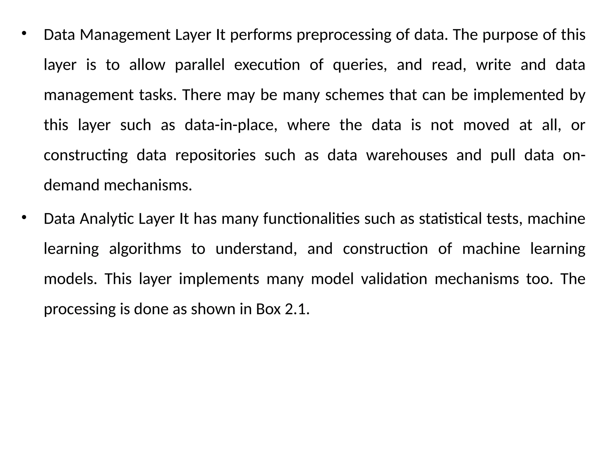 • Data Management Layer It performs preprocessing of data. The purpose of this
layer is to allow parallel execution of queries, and read, write and data
management tasks. There may be many schemes that can be implemented by
this layer such as data-in-place, where the data is not moved at all, or
constructing data repositories such as data warehouses and pull data on-
demand mechanisms.
• Data Analytic Layer It has many functionalities such as statistical tests, machine
learning algorithms to understand, and construction of machine learning
models. This layer implements many model validation mechanisms too. The
processing is done as shown in Box 2.1.
 
