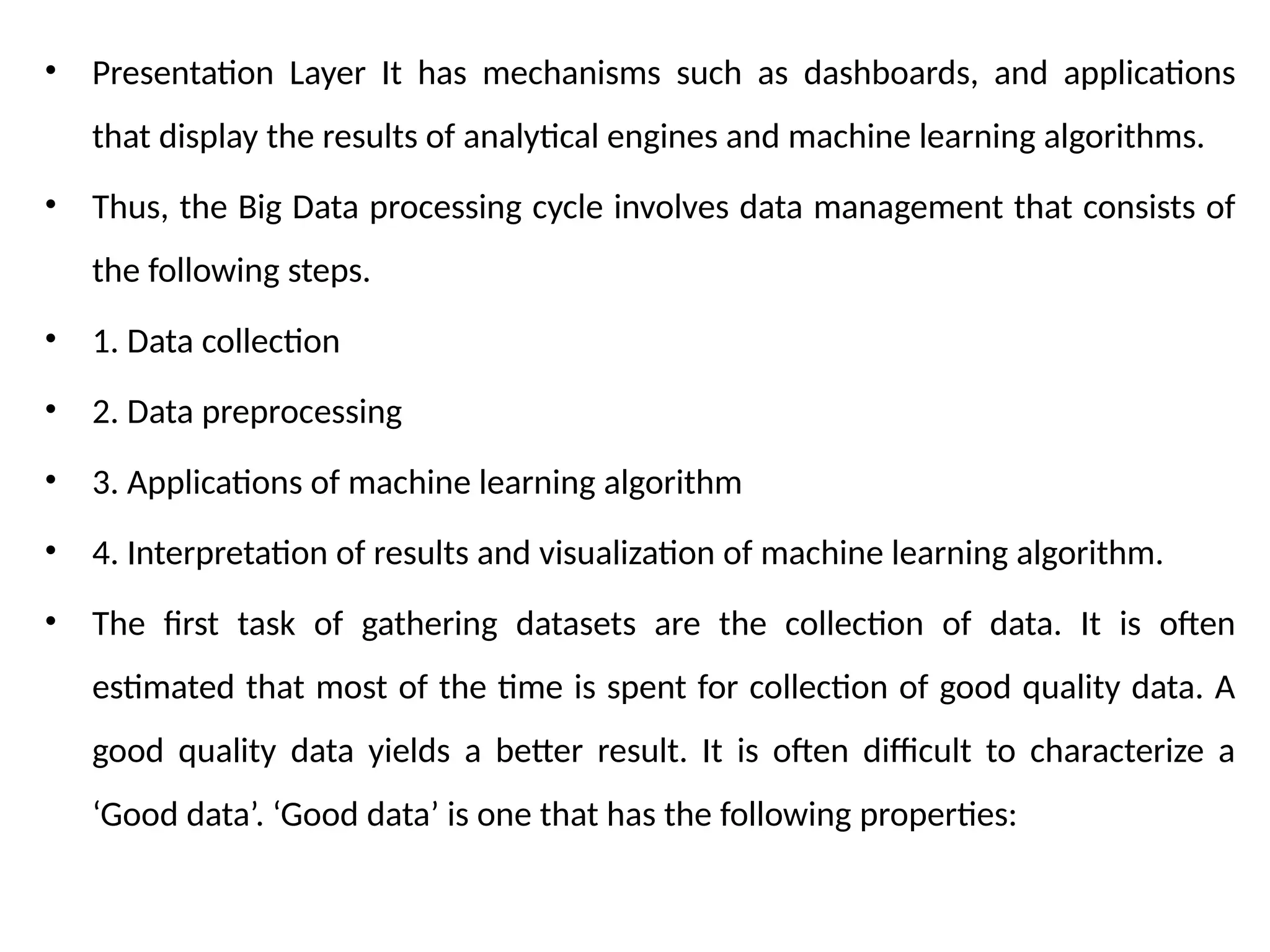 • Presentation Layer It has mechanisms such as dashboards, and applications
that display the results of analytical engines and machine learning algorithms.
• Thus, the Big Data processing cycle involves data management that consists of
the following steps.
• 1. Data collection
• 2. Data preprocessing
• 3. Applications of machine learning algorithm
• 4. Interpretation of results and visualization of machine learning algorithm.
• The first task of gathering datasets are the collection of data. It is often
estimated that most of the time is spent for collection of good quality data. A
good quality data yields a better result. It is often difficult to characterize a
‘Good data’. ‘Good data’ is one that has the following properties:
 