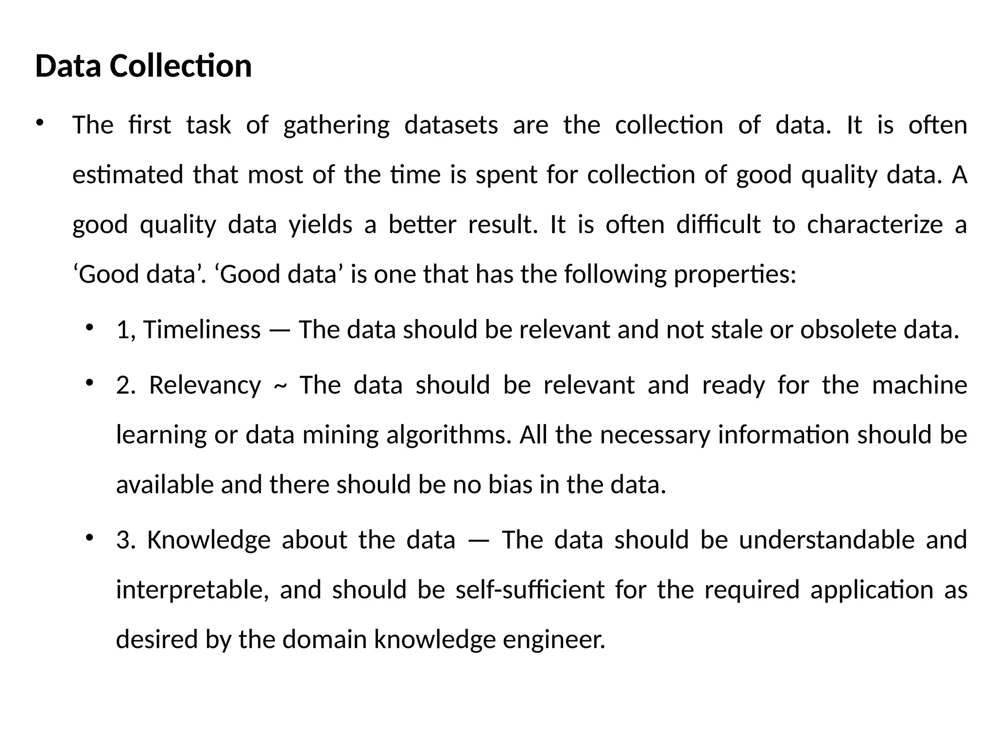 Data Collection
• The first task of gathering datasets are the collection of data. It is often
estimated that most of the time is spent for collection of good quality data. A
good quality data yields a better result. It is often difficult to characterize a
‘Good data’. ‘Good data’ is one that has the following properties:
• 1, Timeliness — The data should be relevant and not stale or obsolete data.
• 2. Relevancy ~ The data should be relevant and ready for the machine
learning or data mining algorithms. All the necessary information should be
available and there should be no bias in the data.
• 3. Knowledge about the data — The data should be understandable and
interpretable, and should be self-sufficient for the required application as
desired by the domain knowledge engineer.
 