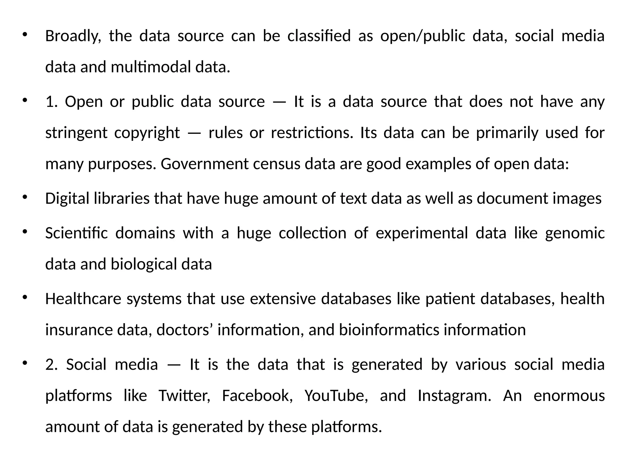 • Broadly, the data source can be classified as open/public data, social media
data and multimodal data.
• 1. Open or public data source — It is a data source that does not have any
stringent copyright — rules or restrictions. Its data can be primarily used for
many purposes. Government census data are good examples of open data:
• Digital libraries that have huge amount of text data as well as document images
• Scientific domains with a huge collection of experimental data like genomic
data and biological data
• Healthcare systems that use extensive databases like patient databases, health
insurance data, doctors’ information, and bioinformatics information
• 2. Social media — It is the data that is generated by various social media
platforms like Twitter, Facebook, YouTube, and Instagram. An enormous
amount of data is generated by these platforms.
 