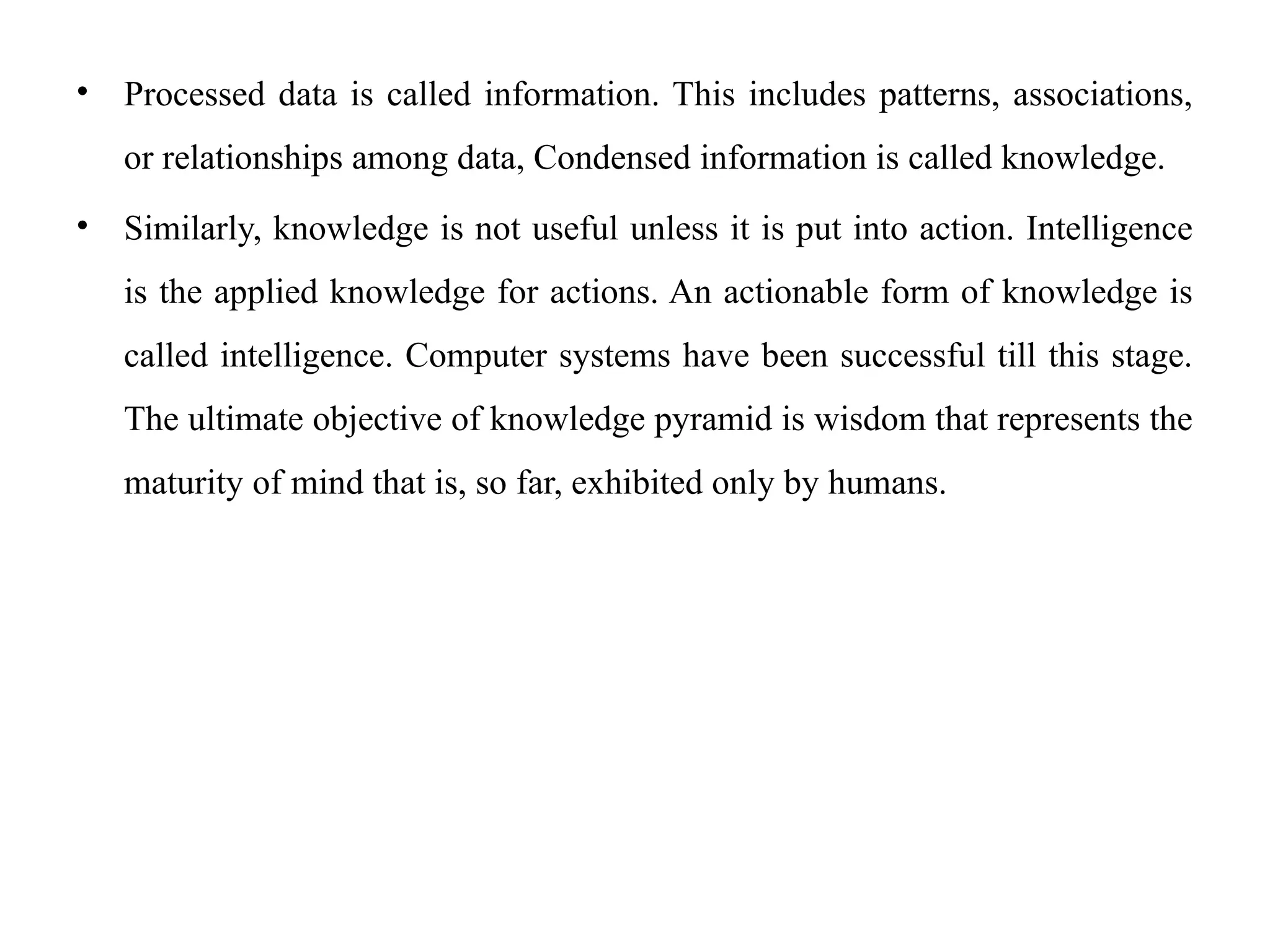 • Processed data is called information. This includes patterns, associations,
or relationships among data, Condensed information is called knowledge.
• Similarly, knowledge is not useful unless it is put into action. Intelligence
is the applied knowledge for actions. An actionable form of knowledge is
called intelligence. Computer systems have been successful till this stage.
The ultimate objective of knowledge pyramid is wisdom that represents the
maturity of mind that is, so far, exhibited only by humans.
 