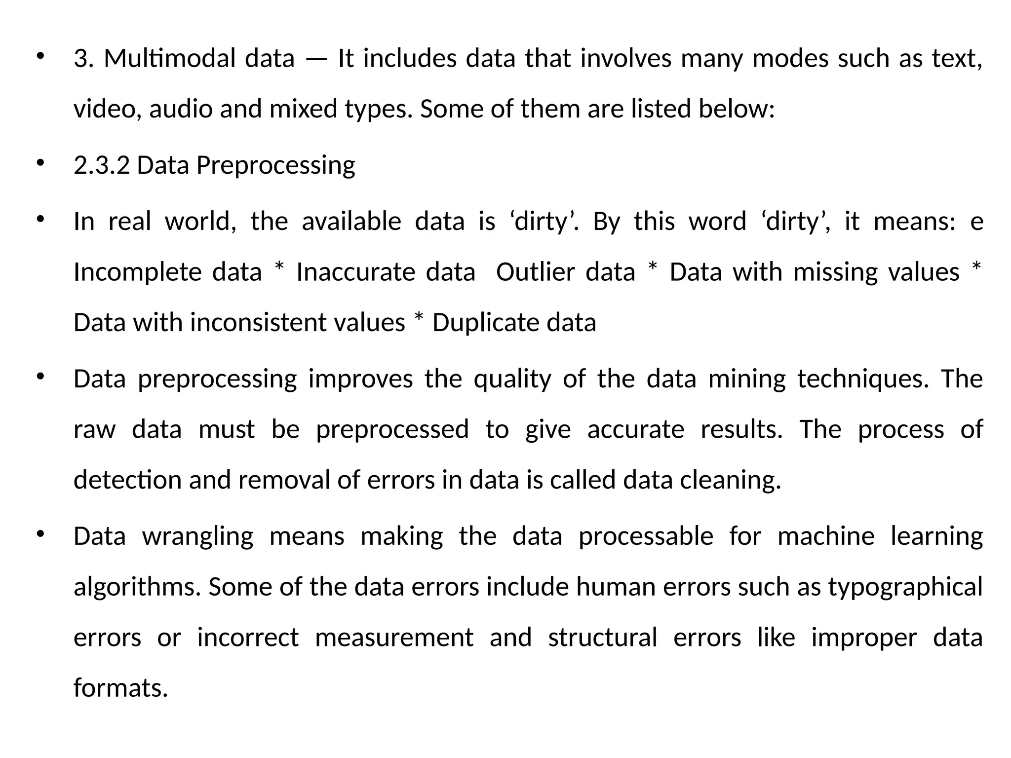 • 3. Multimodal data — It includes data that involves many modes such as text,
video, audio and mixed types. Some of them are listed below:
• 2.3.2 Data Preprocessing
• In real world, the available data is ‘dirty’. By this word ‘dirty’, it means: e
Incomplete data * Inaccurate data Outlier data * Data with missing values *
Data with inconsistent values * Duplicate data
• Data preprocessing improves the quality of the data mining techniques. The
raw data must be preprocessed to give accurate results. The process of
detection and removal of errors in data is called data cleaning.
• Data wrangling means making the data processable for machine learning
algorithms. Some of the data errors include human errors such as typographical
errors or incorrect measurement and structural errors like improper data
formats.
 