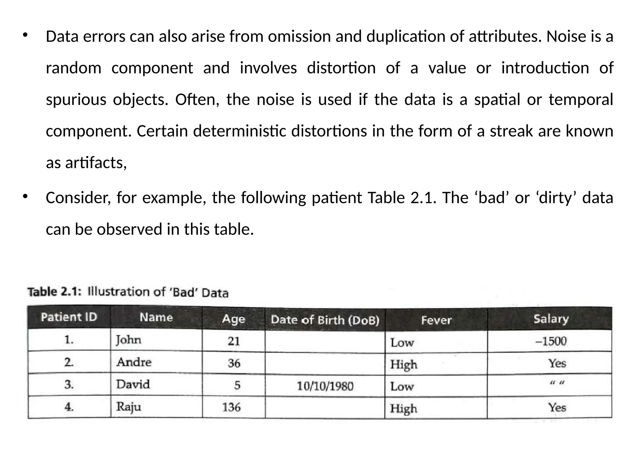 • Data errors can also arise from omission and duplication of attributes. Noise is a
random component and involves distortion of a value or introduction of
spurious objects. Often, the noise is used if the data is a spatial or temporal
component. Certain deterministic distortions in the form of a streak are known
as artifacts,
• Consider, for example, the following patient Table 2.1. The ‘bad’ or ‘dirty’ data
can be observed in this table.
 