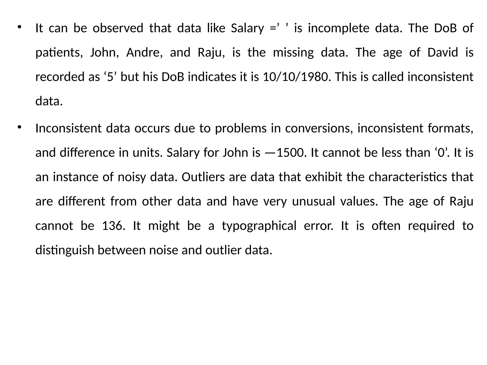 • It can be observed that data like Salary =’ ’ is incomplete data. The DoB of
patients, John, Andre, and Raju, is the missing data. The age of David is
recorded as ‘5’ but his DoB indicates it is 10/10/1980. This is called inconsistent
data.
• Inconsistent data occurs due to problems in conversions, inconsistent formats,
and difference in units. Salary for John is —1500. It cannot be less than ‘0’. It is
an instance of noisy data. Outliers are data that exhibit the characteristics that
are different from other data and have very unusual values. The age of Raju
cannot be 136. It might be a typographical error. It is often required to
distinguish between noise and outlier data.
 