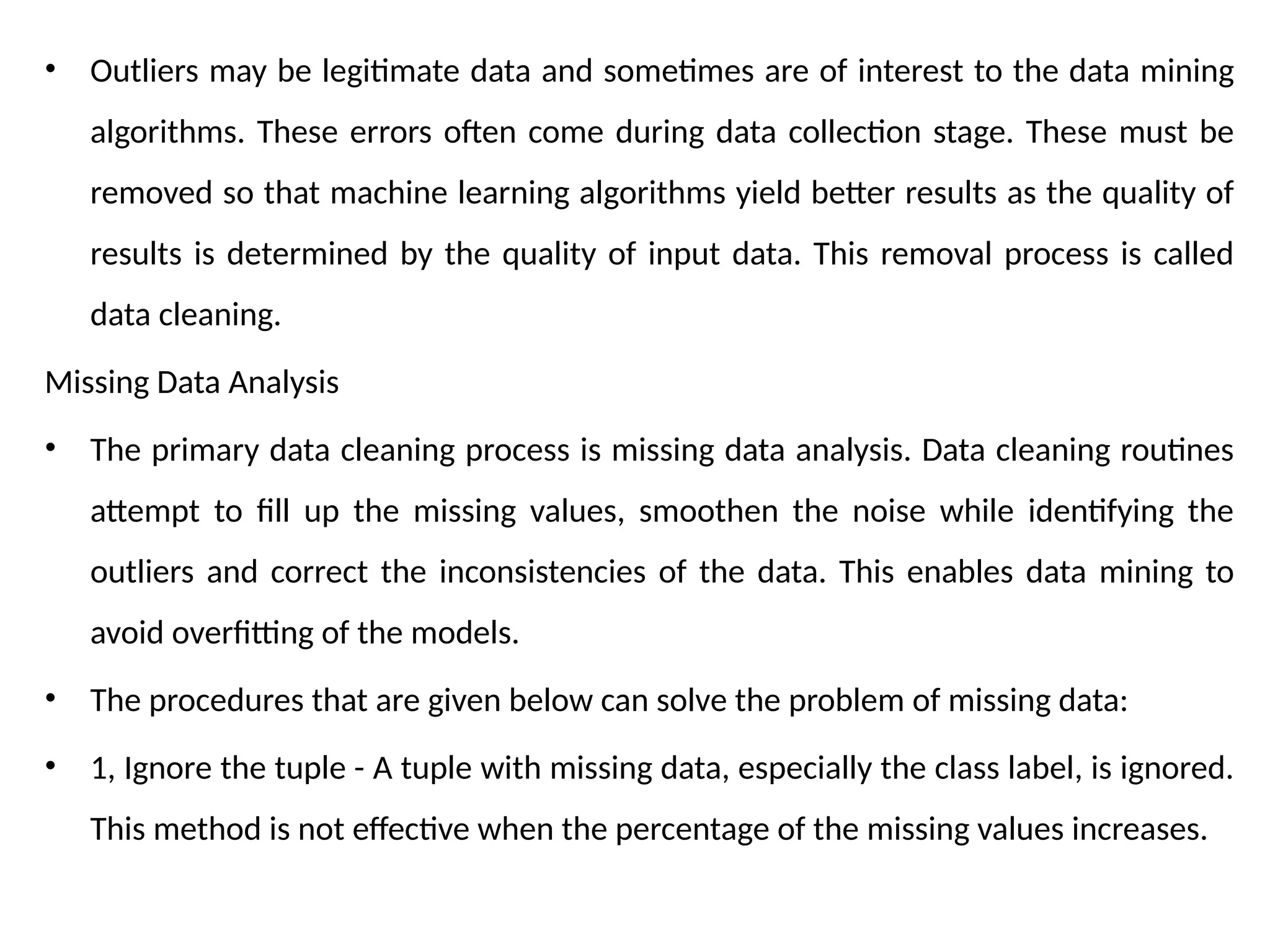 • Outliers may be legitimate data and sometimes are of interest to the data mining
algorithms. These errors often come during data collection stage. These must be
removed so that machine learning algorithms yield better results as the quality of
results is determined by the quality of input data. This removal process is called
data cleaning.
Missing Data Analysis
• The primary data cleaning process is missing data analysis. Data cleaning routines
attempt to fill up the missing values, smoothen the noise while identifying the
outliers and correct the inconsistencies of the data. This enables data mining to
avoid overfitting of the models.
• The procedures that are given below can solve the problem of missing data:
• 1, Ignore the tuple - A tuple with missing data, especially the class label, is ignored.
This method is not effective when the percentage of the missing values increases.
 