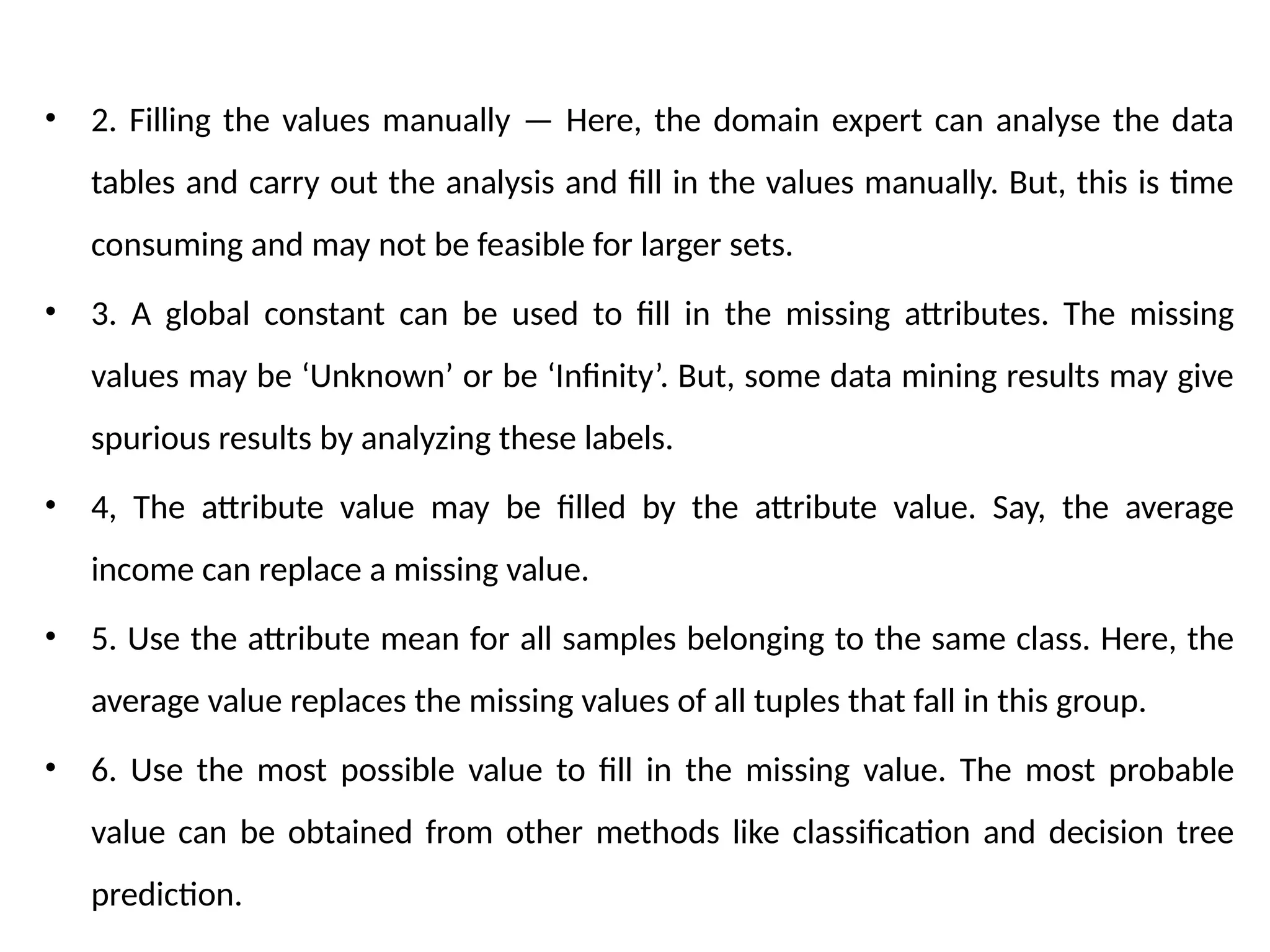 • 2. Filling the values manually — Here, the domain expert can analyse the data
tables and carry out the analysis and fill in the values manually. But, this is time
consuming and may not be feasible for larger sets.
• 3. A global constant can be used to fill in the missing attributes. The missing
values may be ‘Unknown’ or be ‘Infinity’. But, some data mining results may give
spurious results by analyzing these labels.
• 4, The attribute value may be filled by the attribute value. Say, the average
income can replace a missing value.
• 5. Use the attribute mean for all samples belonging to the same class. Here, the
average value replaces the missing values of all tuples that fall in this group.
• 6. Use the most possible value to fill in the missing value. The most probable
value can be obtained from other methods like classification and decision tree
prediction.
 