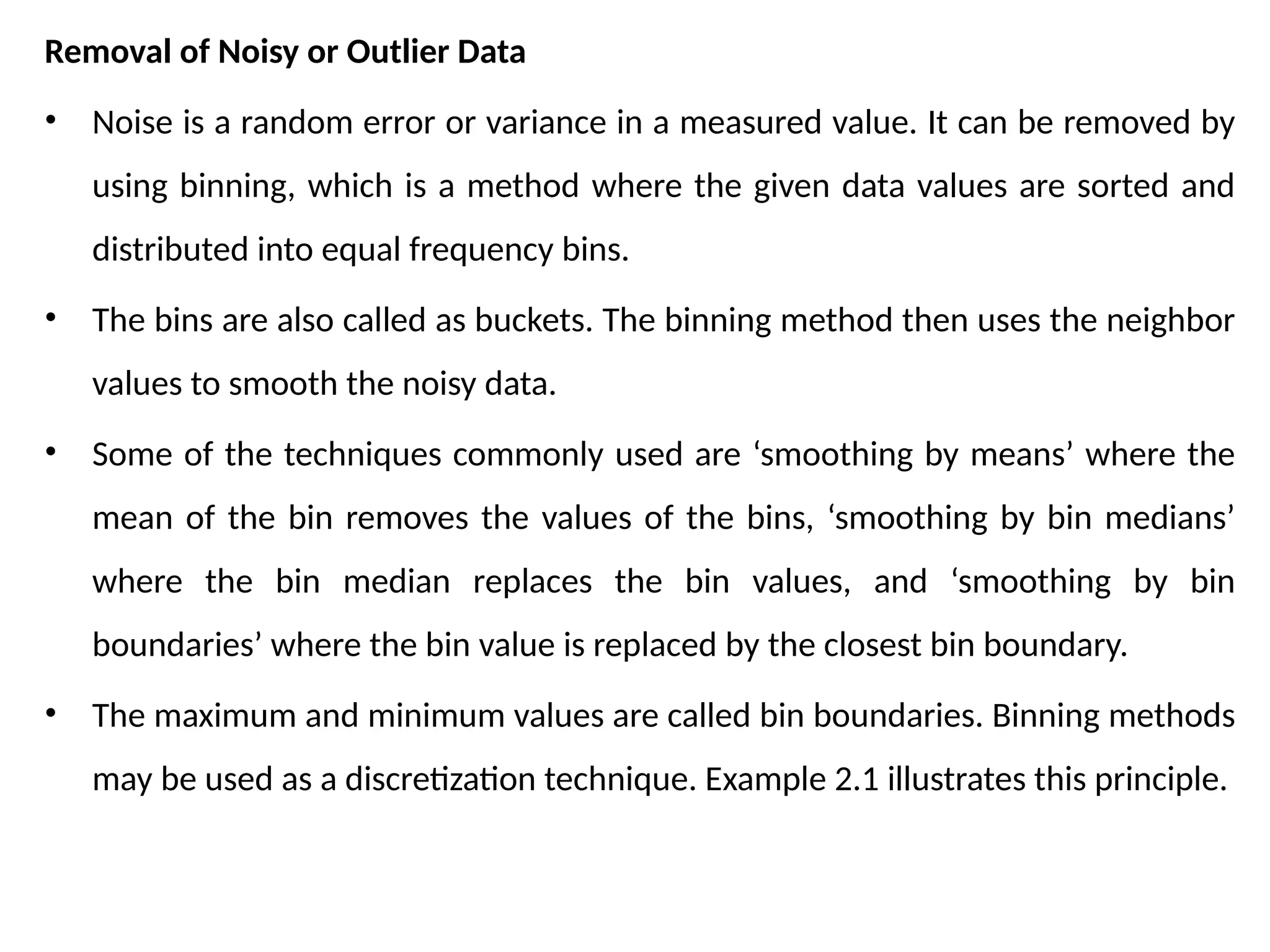 Removal of Noisy or Outlier Data
• Noise is a random error or variance in a measured value. It can be removed by
using binning, which is a method where the given data values are sorted and
distributed into equal frequency bins.
• The bins are also called as buckets. The binning method then uses the neighbor
values to smooth the noisy data.
• Some of the techniques commonly used are ‘smoothing by means’ where the
mean of the bin removes the values of the bins, ‘smoothing by bin medians’
where the bin median replaces the bin values, and ‘smoothing by bin
boundaries’ where the bin value is replaced by the closest bin boundary.
• The maximum and minimum values are called bin boundaries. Binning methods
may be used as a discretization technique. Example 2.1 illustrates this principle.
 