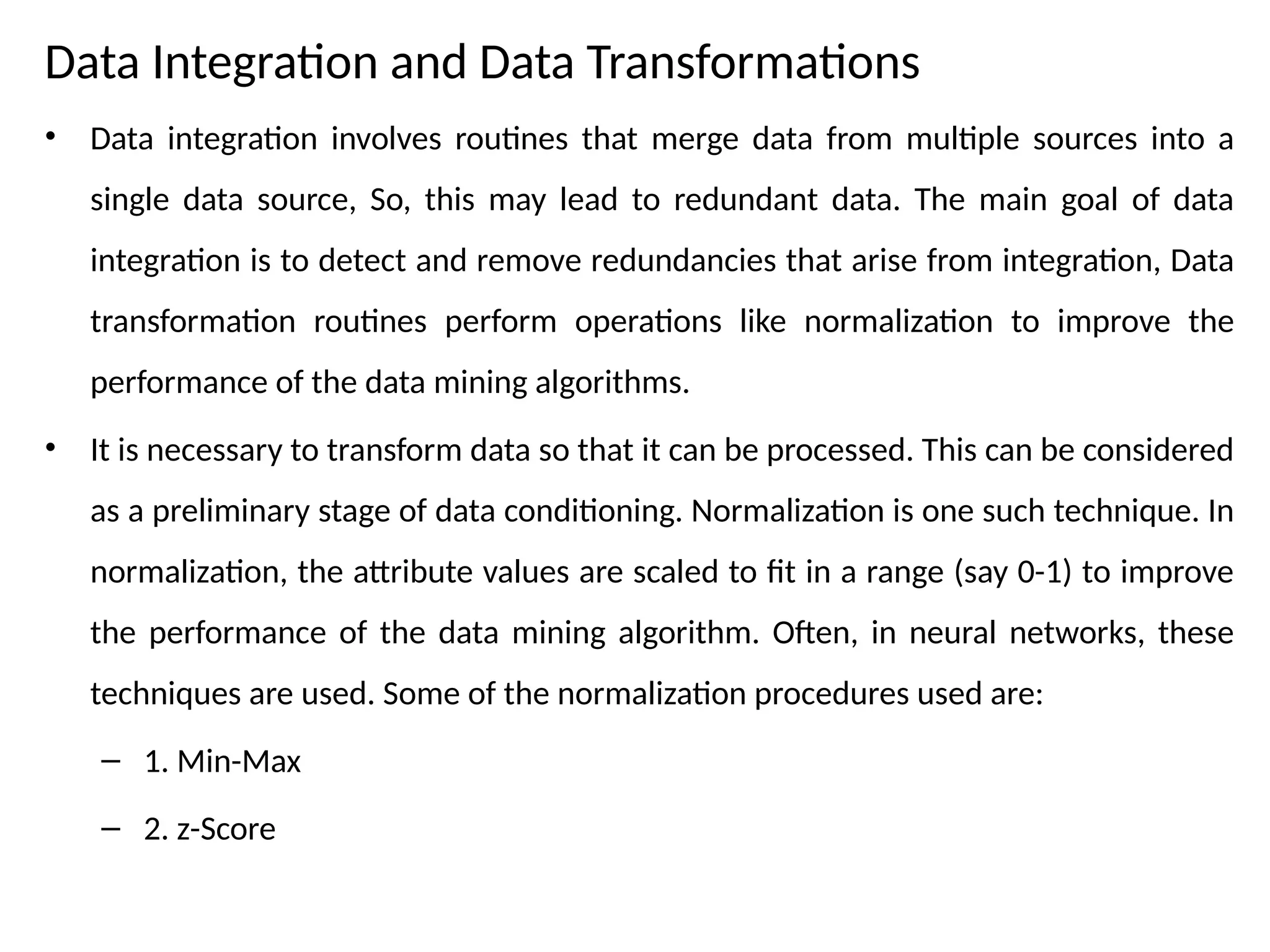 Data Integration and Data Transformations
• Data integration involves routines that merge data from multiple sources into a
single data source, So, this may lead to redundant data. The main goal of data
integration is to detect and remove redundancies that arise from integration, Data
transformation routines perform operations like normalization to improve the
performance of the data mining algorithms.
• It is necessary to transform data so that it can be processed. This can be considered
as a preliminary stage of data conditioning. Normalization is one such technique. In
normalization, the attribute values are scaled to fit in a range (say 0-1) to improve
the performance of the data mining algorithm. Often, in neural networks, these
techniques are used. Some of the normalization procedures used are:
– 1. Min-Max
– 2. z-Score
 