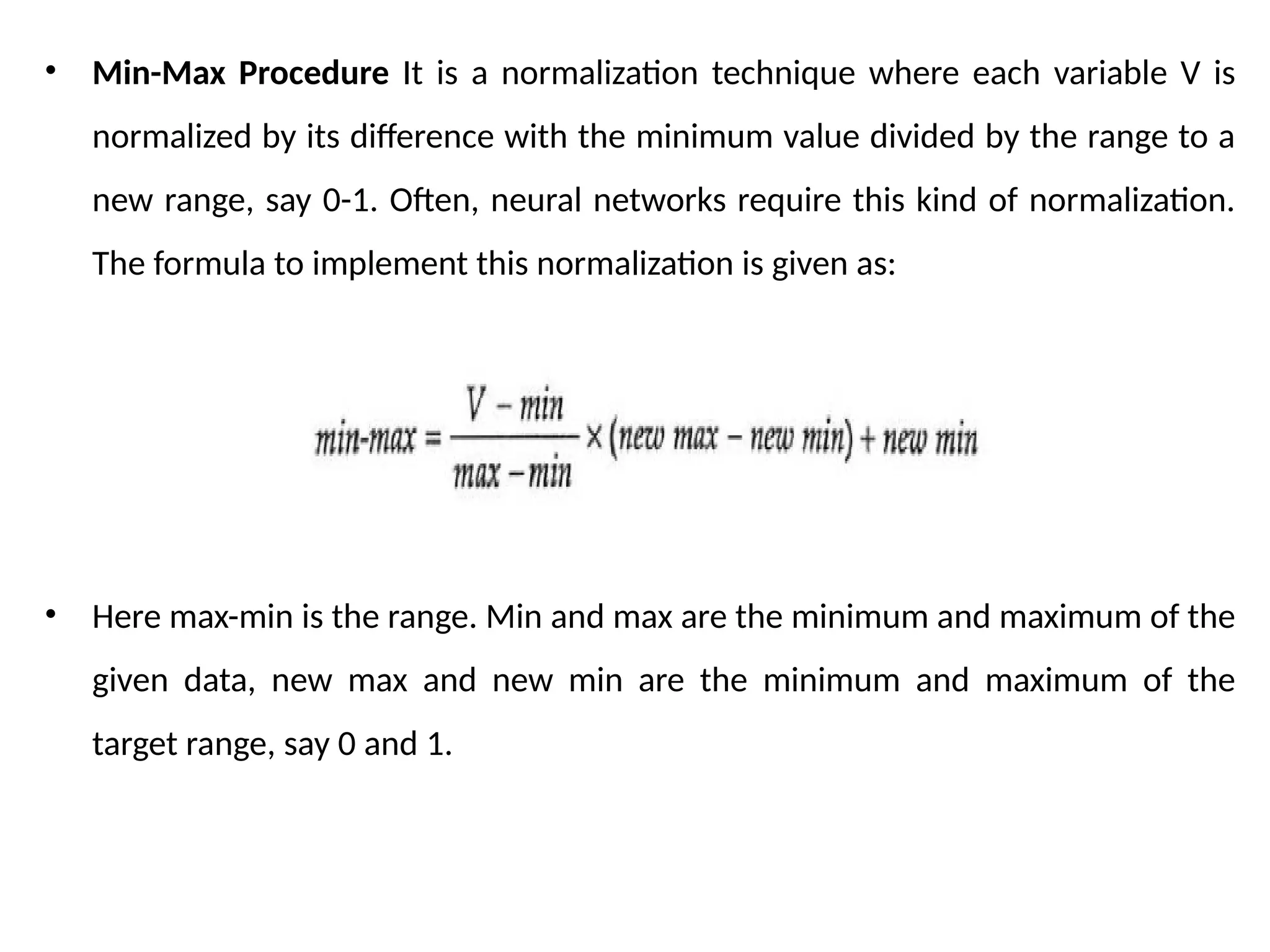 • Min-Max Procedure It is a normalization technique where each variable V is
normalized by its difference with the minimum value divided by the range to a
new range, say 0-1. Often, neural networks require this kind of normalization.
The formula to implement this normalization is given as:
• Here max-min is the range. Min and max are the minimum and maximum of the
given data, new max and new min are the minimum and maximum of the
target range, say 0 and 1.
 
