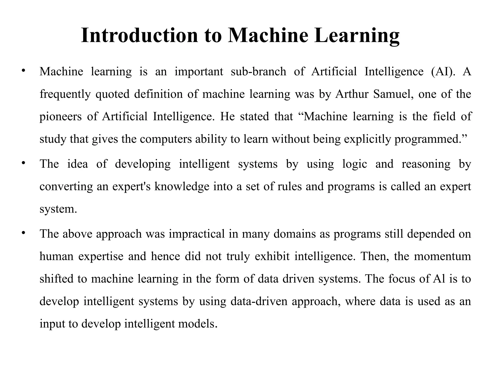 Introduction to Machine Learning
• Machine learning is an important sub-branch of Artificial Intelligence (AI). A
frequently quoted definition of machine learning was by Arthur Samuel, one of the
pioneers of Artificial Intelligence. He stated that “Machine learning is the field of
study that gives the computers ability to learn without being explicitly programmed.”
• The idea of developing intelligent systems by using logic and reasoning by
converting an expert's knowledge into a set of rules and programs is called an expert
system.
• The above approach was impractical in many domains as programs still depended on
human expertise and hence did not truly exhibit intelligence. Then, the momentum
shifted to machine learning in the form of data driven systems. The focus of Al is to
develop intelligent systems by using data-driven approach, where data is used as an
input to develop intelligent models.
 