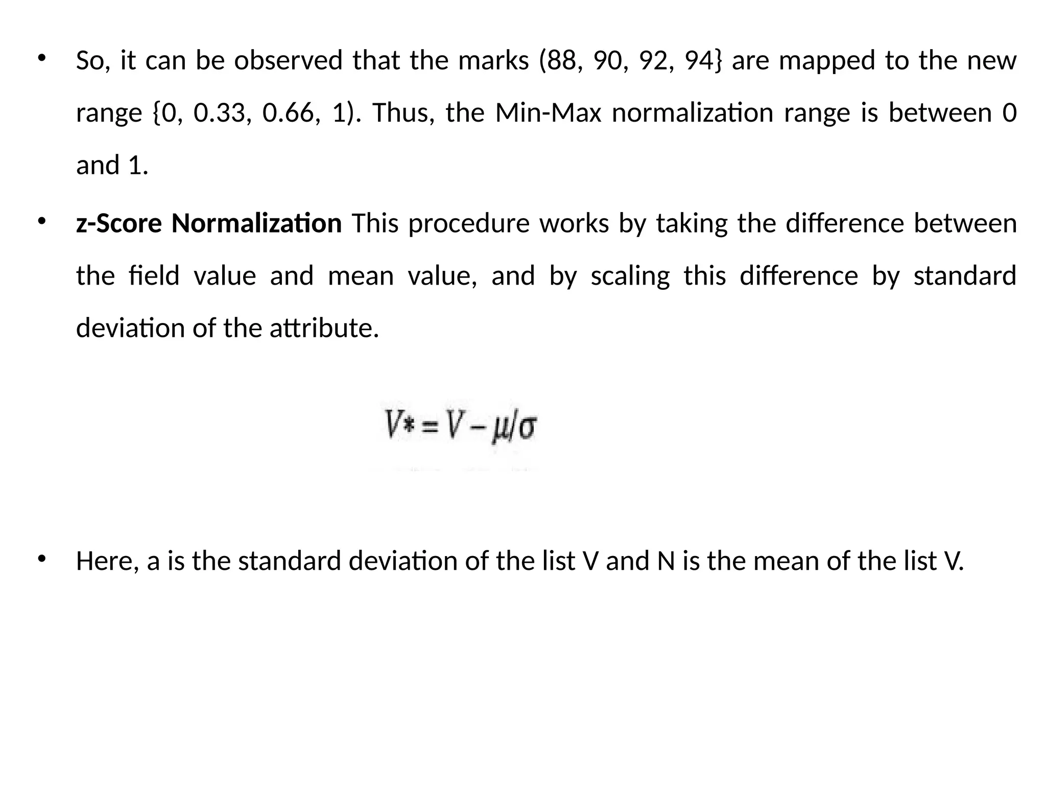 • So, it can be observed that the marks (88, 90, 92, 94} are mapped to the new
range {0, 0.33, 0.66, 1). Thus, the Min-Max normalization range is between 0
and 1.
• z-Score Normalization This procedure works by taking the difference between
the field value and mean value, and by scaling this difference by standard
deviation of the attribute.
• Here, a is the standard deviation of the list V and N is the mean of the list V.
 