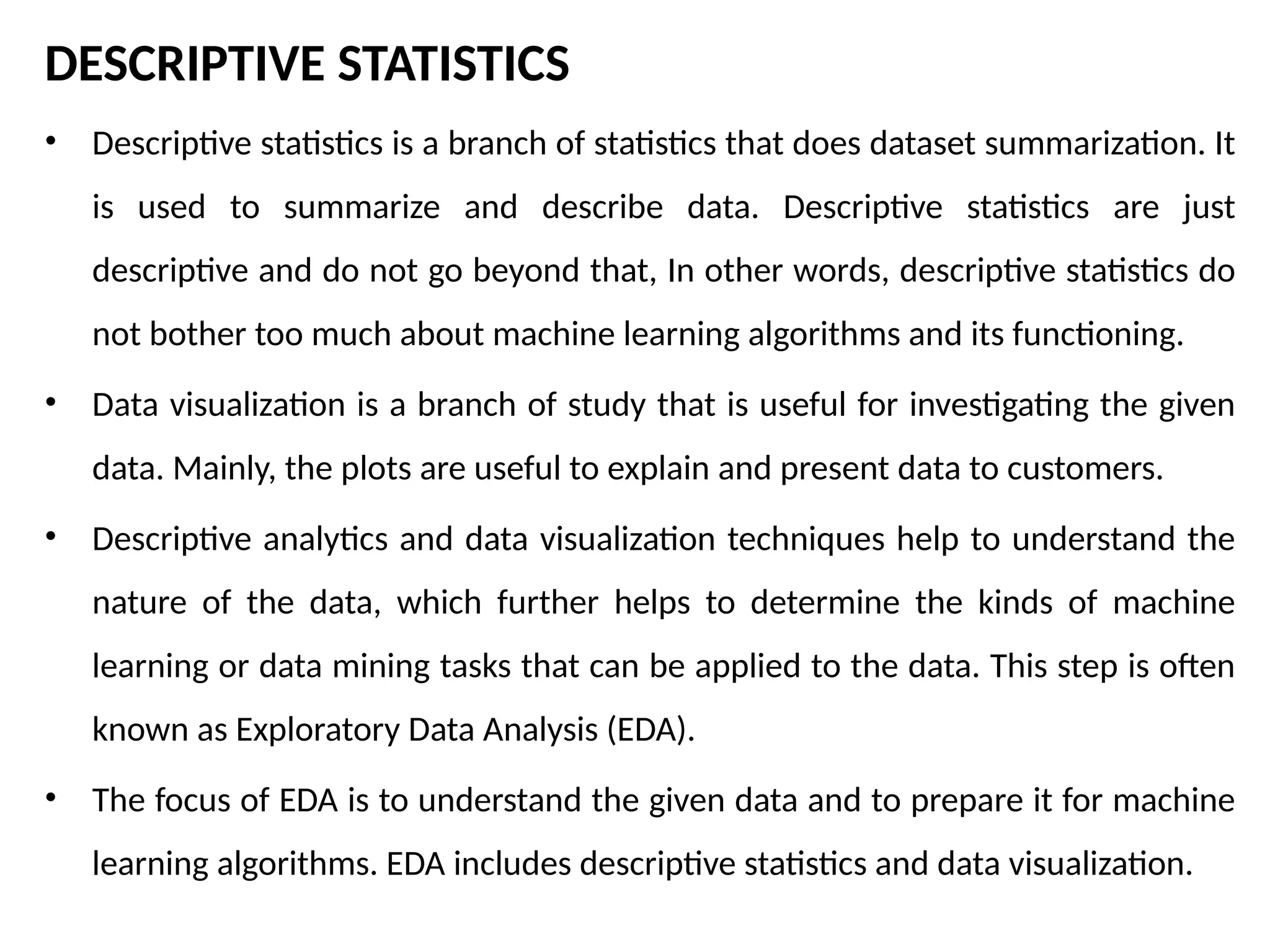 DESCRIPTIVE STATISTICS
• Descriptive statistics is a branch of statistics that does dataset summarization. It
is used to summarize and describe data. Descriptive statistics are just
descriptive and do not go beyond that, In other words, descriptive statistics do
not bother too much about machine learning algorithms and its functioning.
• Data visualization is a branch of study that is useful for investigating the given
data. Mainly, the plots are useful to explain and present data to customers.
• Descriptive analytics and data visualization techniques help to understand the
nature of the data, which further helps to determine the kinds of machine
learning or data mining tasks that can be applied to the data. This step is often
known as Exploratory Data Analysis (EDA).
• The focus of EDA is to understand the given data and to prepare it for machine
learning algorithms. EDA includes descriptive statistics and data visualization.
 