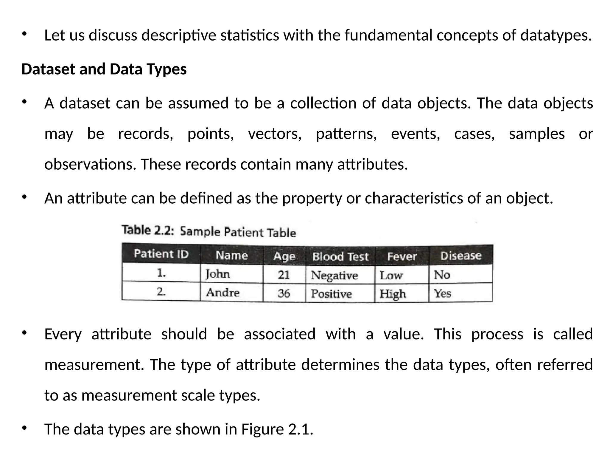 • Let us discuss descriptive statistics with the fundamental concepts of datatypes.
Dataset and Data Types
• A dataset can be assumed to be a collection of data objects. The data objects
may be records, points, vectors, patterns, events, cases, samples or
observations. These records contain many attributes.
• An attribute can be defined as the property or characteristics of an object.
• Every attribute should be associated with a value. This process is called
measurement. The type of attribute determines the data types, often referred
to as measurement scale types.
• The data types are shown in Figure 2.1.
 