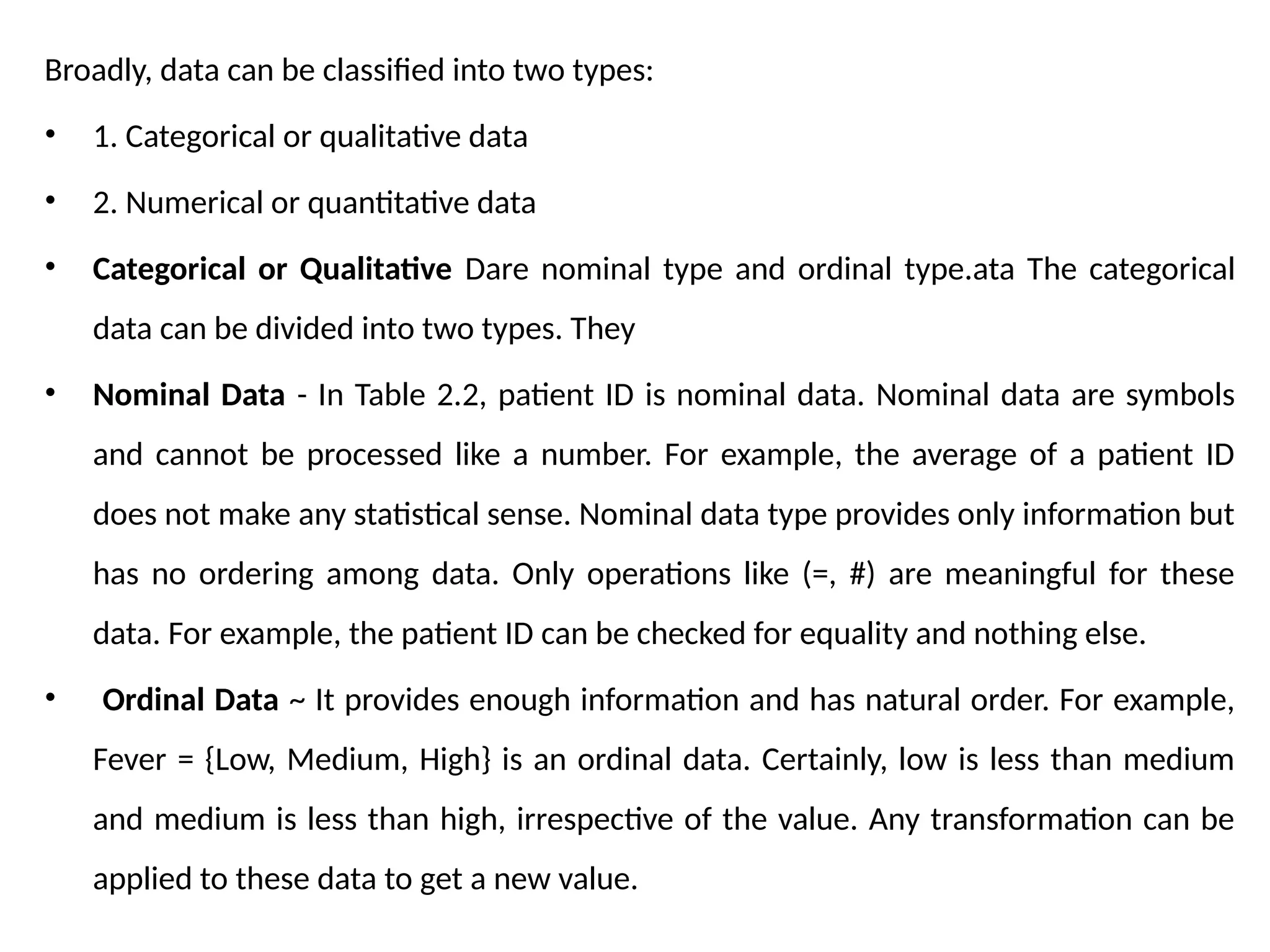 Broadly, data can be classified into two types:
• 1. Categorical or qualitative data
• 2. Numerical or quantitative data
• Categorical or Qualitative Dare nominal type and ordinal type.ata The categorical
data can be divided into two types. They
• Nominal Data - In Table 2.2, patient ID is nominal data. Nominal data are symbols
and cannot be processed like a number. For example, the average of a patient ID
does not make any statistical sense. Nominal data type provides only information but
has no ordering among data. Only operations like (=, #) are meaningful for these
data. For example, the patient ID can be checked for equality and nothing else.
• Ordinal Data ~ It provides enough information and has natural order. For example,
Fever = {Low, Medium, High} is an ordinal data. Certainly, low is less than medium
and medium is less than high, irrespective of the value. Any transformation can be
applied to these data to get a new value.
 