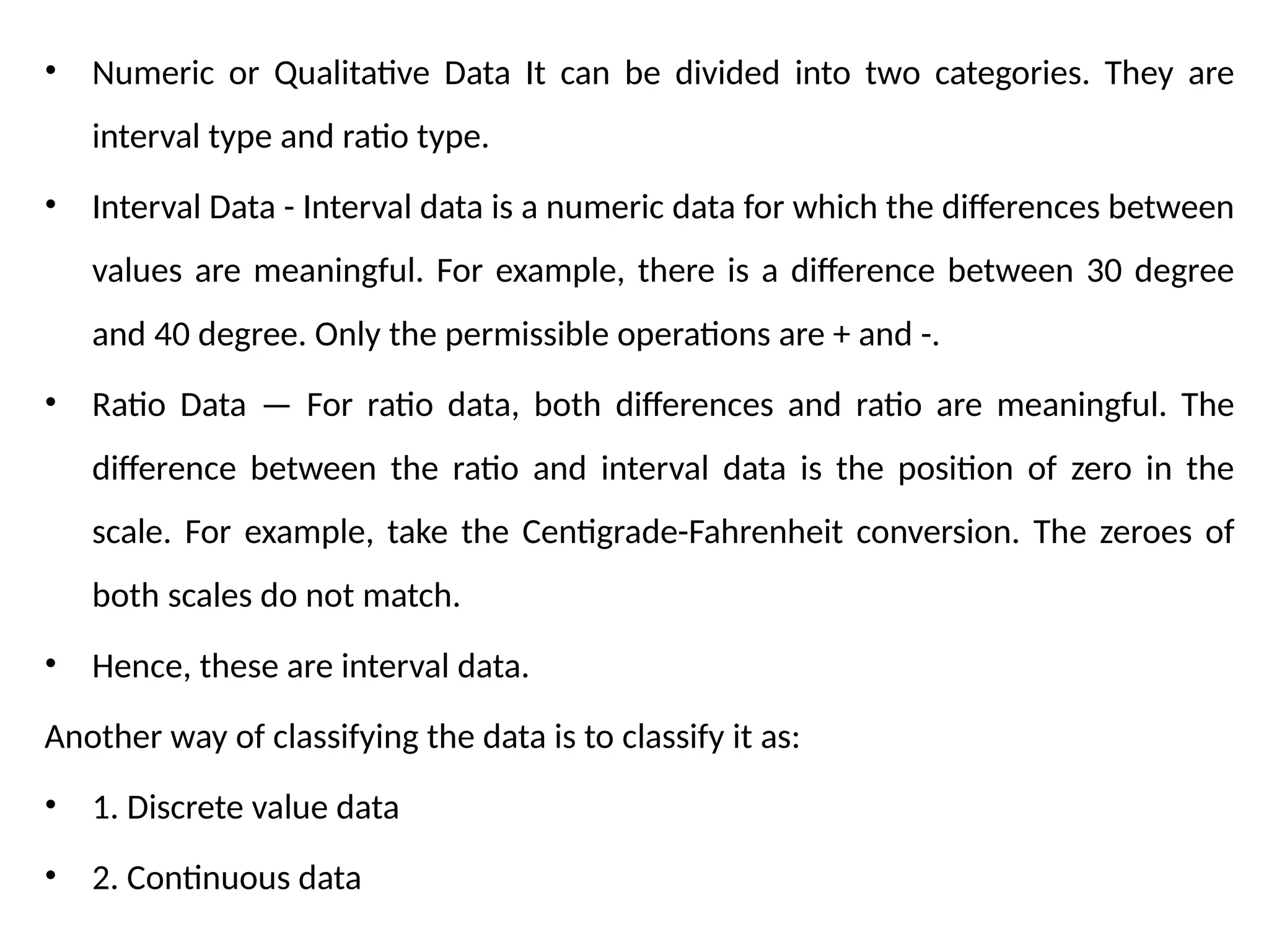 • Numeric or Qualitative Data It can be divided into two categories. They are
interval type and ratio type.
• Interval Data - Interval data is a numeric data for which the differences between
values are meaningful. For example, there is a difference between 30 degree
and 40 degree. Only the permissible operations are + and -.
• Ratio Data — For ratio data, both differences and ratio are meaningful. The
difference between the ratio and interval data is the position of zero in the
scale. For example, take the Centigrade-Fahrenheit conversion. The zeroes of
both scales do not match.
• Hence, these are interval data.
Another way of classifying the data is to classify it as:
• 1. Discrete value data
• 2. Continuous data
 
