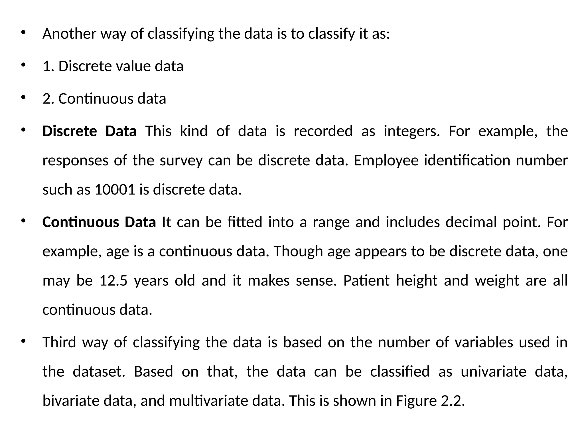 • Another way of classifying the data is to classify it as:
• 1. Discrete value data
• 2. Continuous data
• Discrete Data This kind of data is recorded as integers. For example, the
responses of the survey can be discrete data. Employee identification number
such as 10001 is discrete data.
• Continuous Data It can be fitted into a range and includes decimal point. For
example, age is a continuous data. Though age appears to be discrete data, one
may be 12.5 years old and it makes sense. Patient height and weight are all
continuous data.
• Third way of classifying the data is based on the number of variables used in
the dataset. Based on that, the data can be classified as univariate data,
bivariate data, and multivariate data. This is shown in Figure 2.2.
 