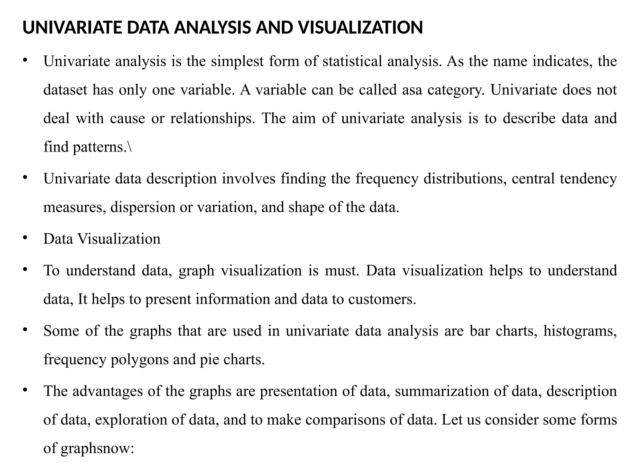 UNIVARIATE DATA ANALYSIS AND VISUALIZATION
• Univariate analysis is the simplest form of statistical analysis. As the name indicates, the
dataset has only one variable. A variable can be called asa category. Univariate does not
deal with cause or relationships. The aim of univariate analysis is to describe data and
find patterns.
• Univariate data description involves finding the frequency distributions, central tendency
measures, dispersion or variation, and shape of the data.
• Data Visualization
• To understand data, graph visualization is must. Data visualization helps to understand
data, It helps to present information and data to customers.
• Some of the graphs that are used in univariate data analysis are bar charts, histograms,
frequency polygons and pie charts.
• The advantages of the graphs are presentation of data, summarization of data, description
of data, exploration of data, and to make comparisons of data. Let us consider some forms
of graphsnow:
 