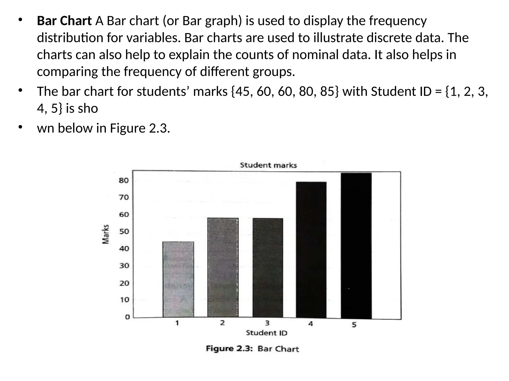 • Bar Chart A Bar chart (or Bar graph) is used to display the frequency
distribution for variables. Bar charts are used to illustrate discrete data. The
charts can also help to explain the counts of nominal data. It also helps in
comparing the frequency of different groups.
• The bar chart for students’ marks {45, 60, 60, 80, 85} with Student ID = {1, 2, 3,
4, 5} is sho
• wn below in Figure 2.3.
 