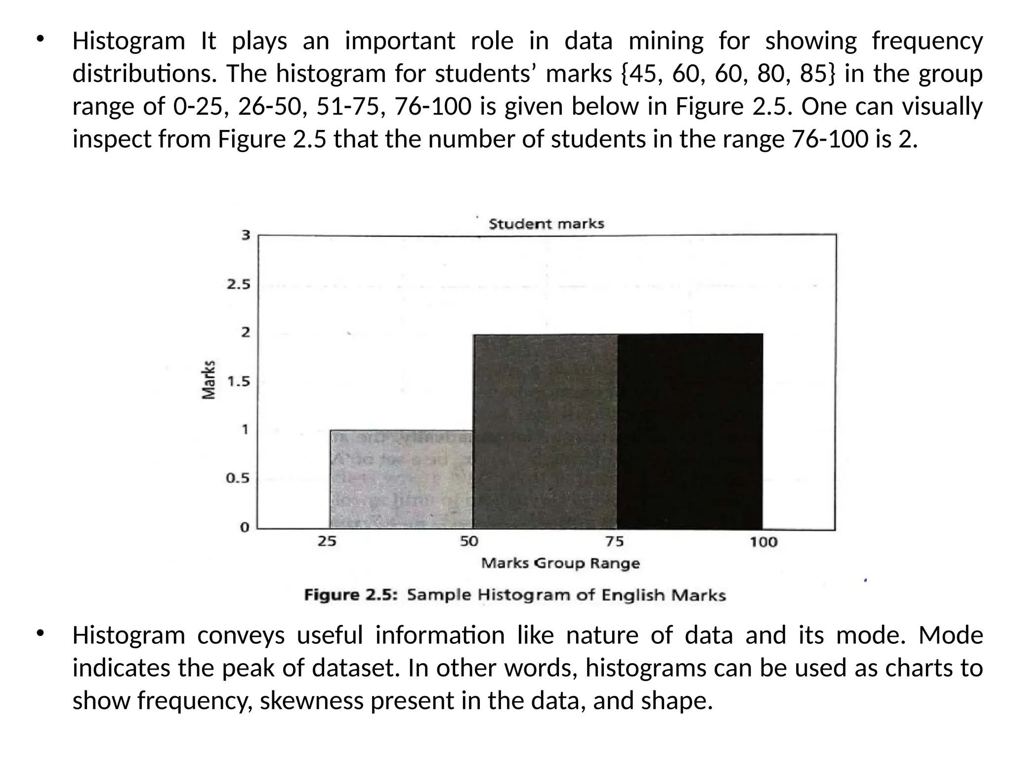 • Histogram It plays an important role in data mining for showing frequency
distributions. The histogram for students’ marks {45, 60, 60, 80, 85} in the group
range of 0-25, 26-50, 51-75, 76-100 is given below in Figure 2.5. One can visually
inspect from Figure 2.5 that the number of students in the range 76-100 is 2.
• Histogram conveys useful information like nature of data and its mode. Mode
indicates the peak of dataset. In other words, histograms can be used as charts to
show frequency, skewness present in the data, and shape.
 