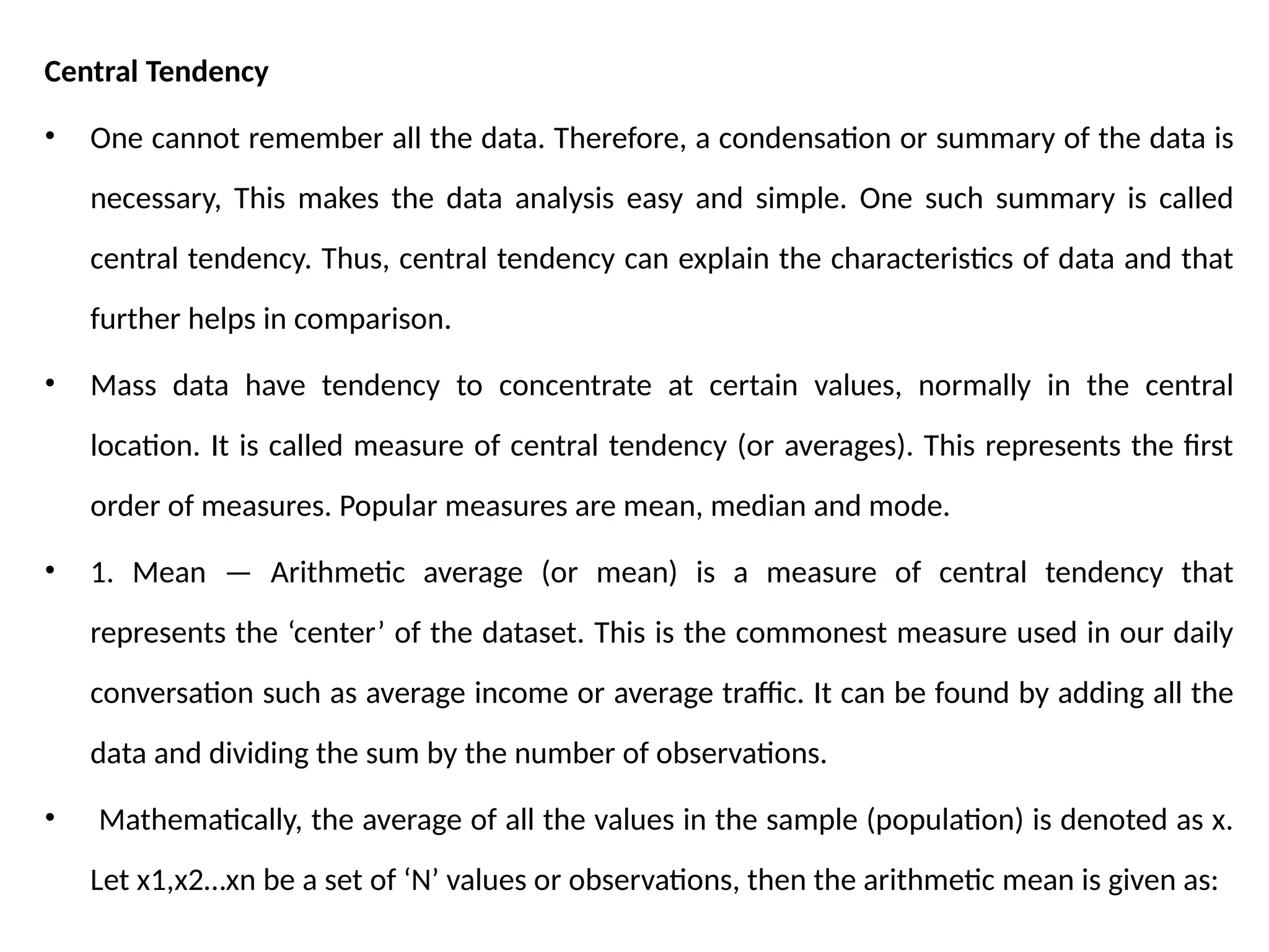 Central Tendency
• One cannot remember all the data. Therefore, a condensation or summary of the data is
necessary, This makes the data analysis easy and simple. One such summary is called
central tendency. Thus, central tendency can explain the characteristics of data and that
further helps in comparison.
• Mass data have tendency to concentrate at certain values, normally in the central
location. It is called measure of central tendency (or averages). This represents the first
order of measures. Popular measures are mean, median and mode.
• 1. Mean — Arithmetic average (or mean) is a measure of central tendency that
represents the ‘center’ of the dataset. This is the commonest measure used in our daily
conversation such as average income or average traffic. It can be found by adding all the
data and dividing the sum by the number of observations.
• Mathematically, the average of all the values in the sample (population) is denoted as x.
Let x1,x2…xn be a set of ‘N’ values or observations, then the arithmetic mean is given as:
 