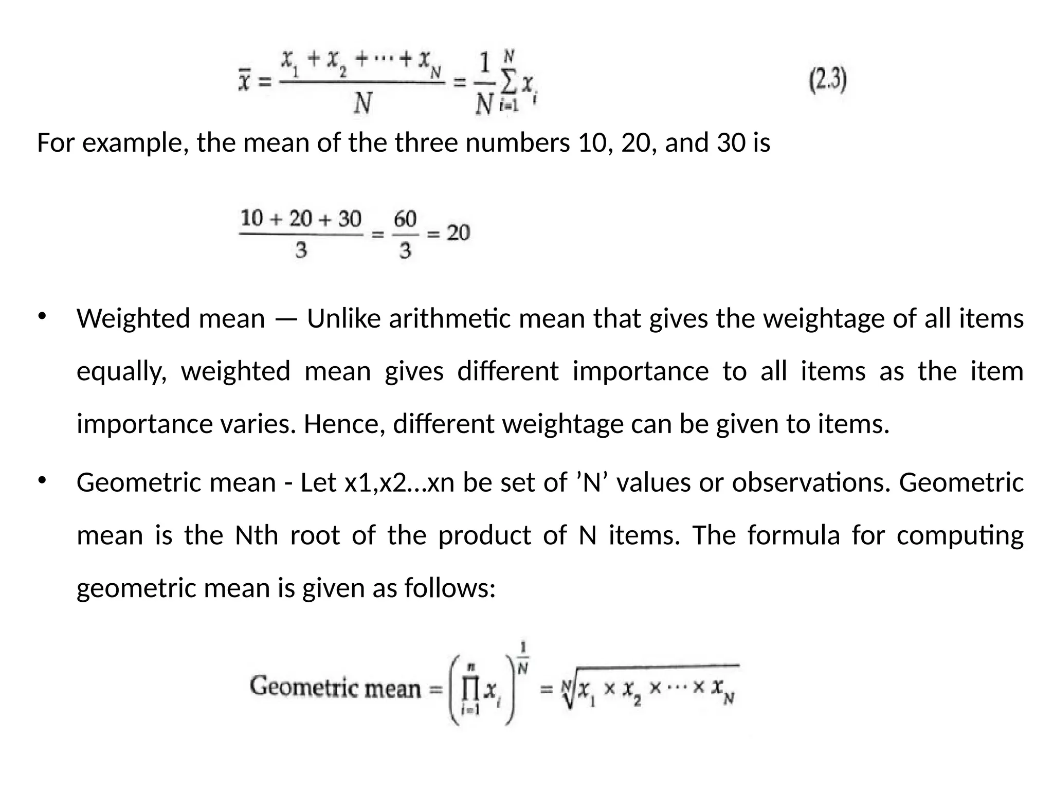 For example, the mean of the three numbers 10, 20, and 30 is
• Weighted mean — Unlike arithmetic mean that gives the weightage of all items
equally, weighted mean gives different importance to all items as the item
importance varies. Hence, different weightage can be given to items.
• Geometric mean - Let x1,x2…xn be set of ’N’ values or observations. Geometric
mean is the Nth root of the product of N items. The formula for computing
geometric mean is given as follows:
 