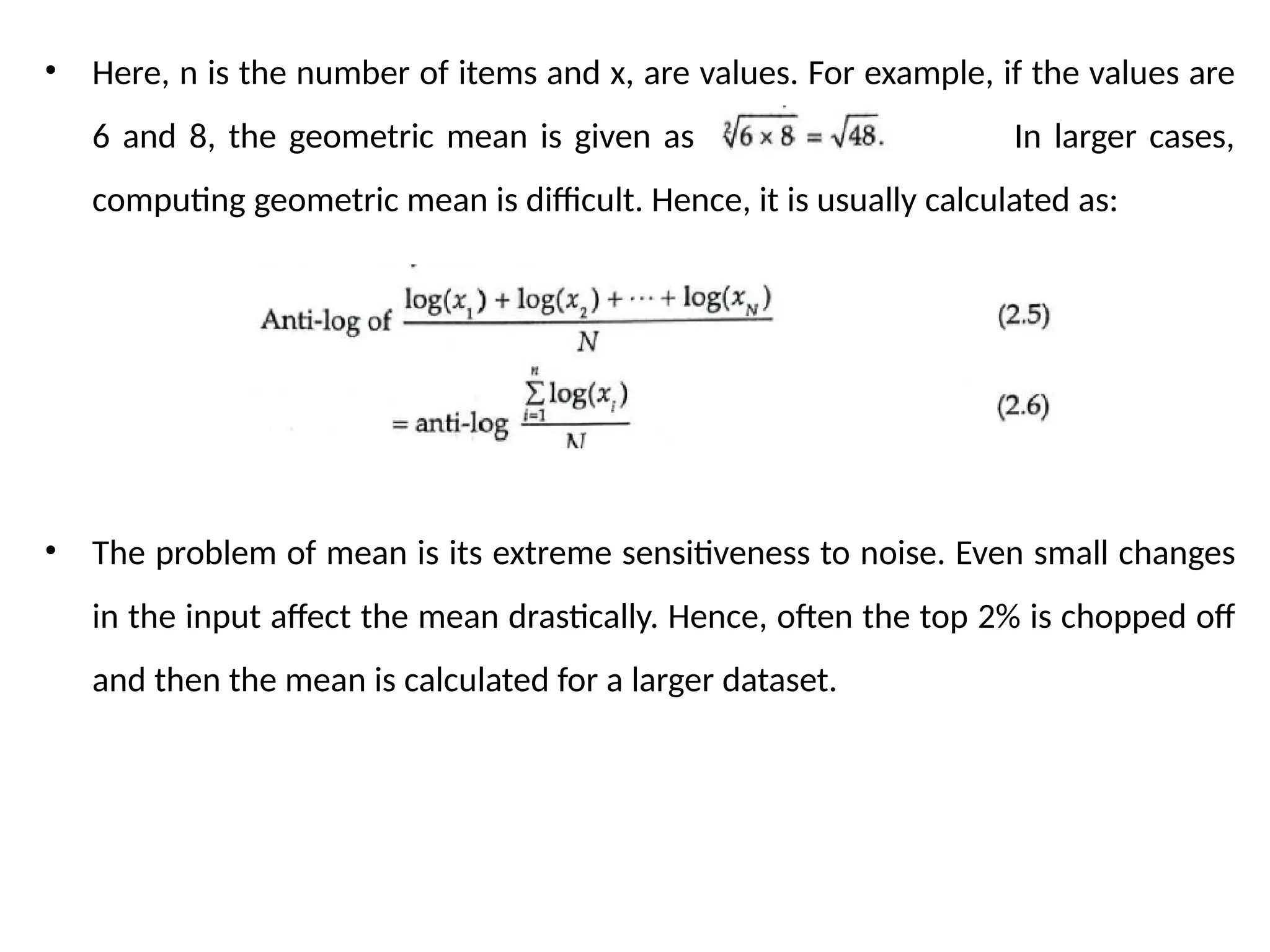 • Here, n is the number of items and x, are values. For example, if the values are
6 and 8, the geometric mean is given as . In larger cases,
computing geometric mean is difficult. Hence, it is usually calculated as:
• The problem of mean is its extreme sensitiveness to noise. Even small changes
in the input affect the mean drastically. Hence, often the top 2% is chopped off
and then the mean is calculated for a larger dataset.
 