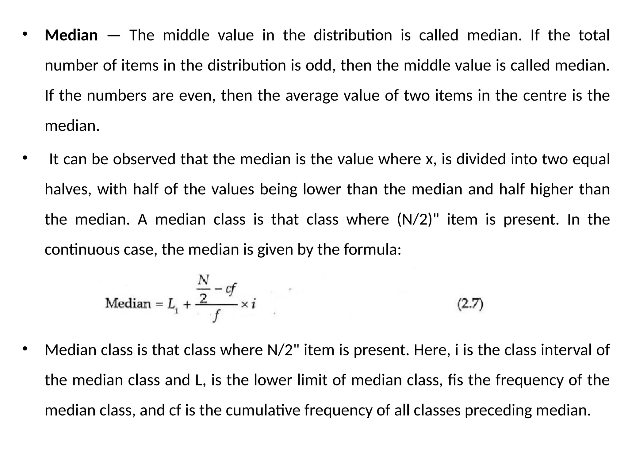 • Median — The middle value in the distribution is called median. If the total
number of items in the distribution is odd, then the middle value is called median.
If the numbers are even, then the average value of two items in the centre is the
median.
• It can be observed that the median is the value where x, is divided into two equal
halves, with half of the values being lower than the median and half higher than
the median. A median class is that class where (N/2)" item is present. In the
continuous case, the median is given by the formula:
• Median class is that class where N/2" item is present. Here, i is the class interval of
the median class and L, is the lower limit of median class, fis the frequency of the
median class, and cf is the cumulative frequency of all classes preceding median.
 