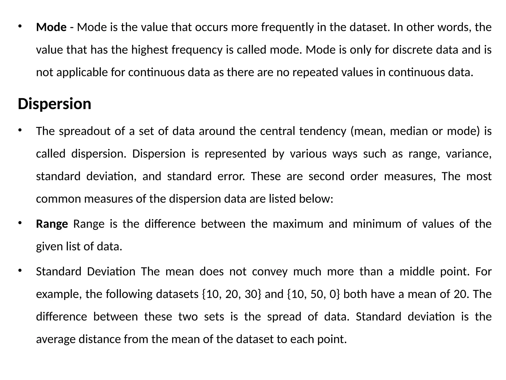 • Mode - Mode is the value that occurs more frequently in the dataset. In other words, the
value that has the highest frequency is called mode. Mode is only for discrete data and is
not applicable for continuous data as there are no repeated values in continuous data.
Dispersion
• The spreadout of a set of data around the central tendency (mean, median or mode) is
called dispersion. Dispersion is represented by various ways such as range, variance,
standard deviation, and standard error. These are second order measures, The most
common measures of the dispersion data are listed below:
• Range Range is the difference between the maximum and minimum of values of the
given list of data.
• Standard Deviation The mean does not convey much more than a middle point. For
example, the following datasets {10, 20, 30} and {10, 50, 0} both have a mean of 20. The
difference between these two sets is the spread of data. Standard deviation is the
average distance from the mean of the dataset to each point.
 