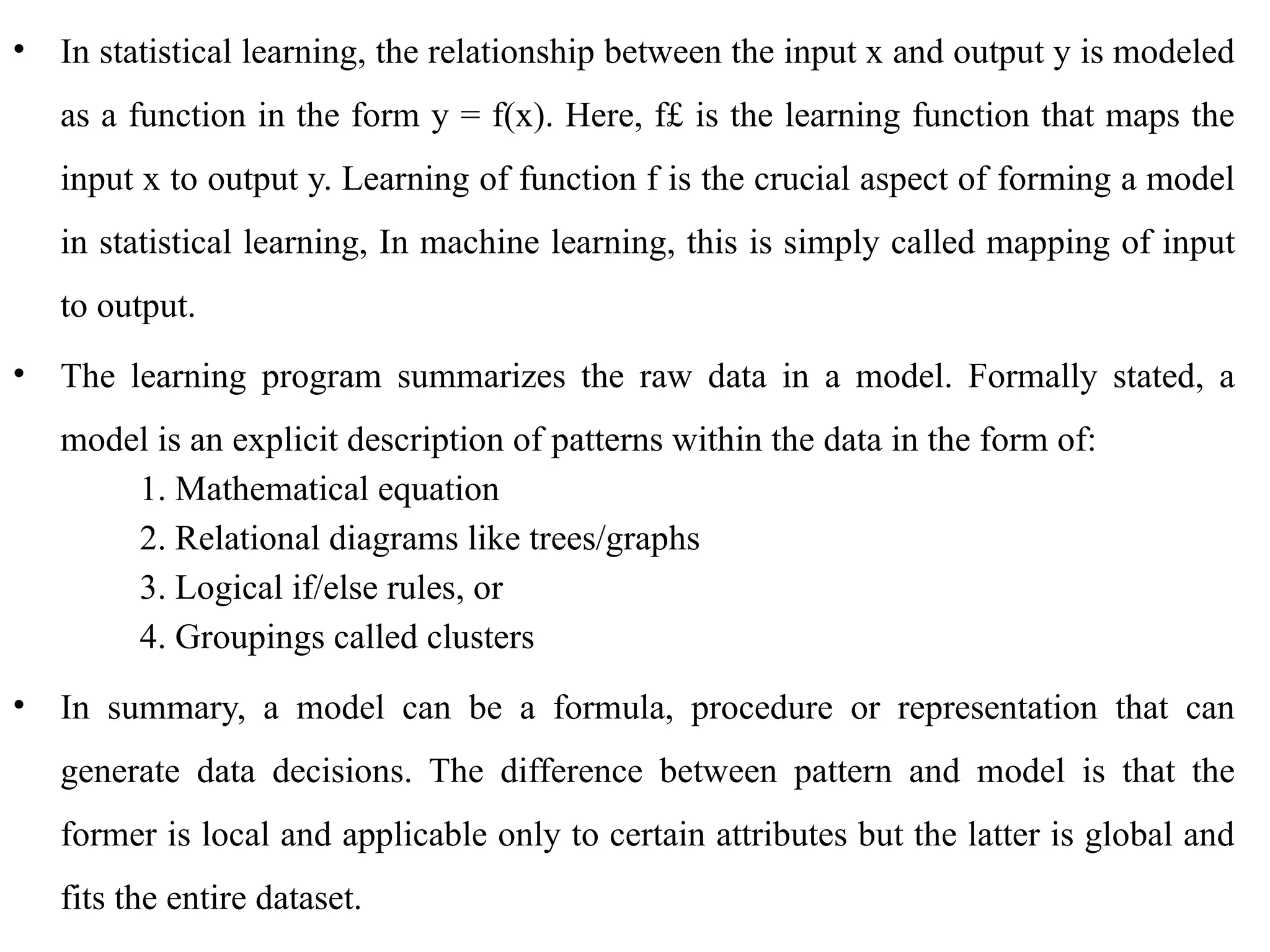 • In statistical learning, the relationship between the input x and output y is modeled
as a function in the form y = f(x). Here, f£ is the learning function that maps the
input x to output y. Learning of function f is the crucial aspect of forming a model
in statistical learning, In machine learning, this is simply called mapping of input
to output.
• The learning program summarizes the raw data in a model. Formally stated, a
model is an explicit description of patterns within the data in the form of:
1. Mathematical equation
2. Relational diagrams like trees/graphs
3. Logical if/else rules, or
4. Groupings called clusters
• In summary, a model can be a formula, procedure or representation that can
generate data decisions. The difference between pattern and model is that the
former is local and applicable only to certain attributes but the latter is global and
fits the entire dataset.
 