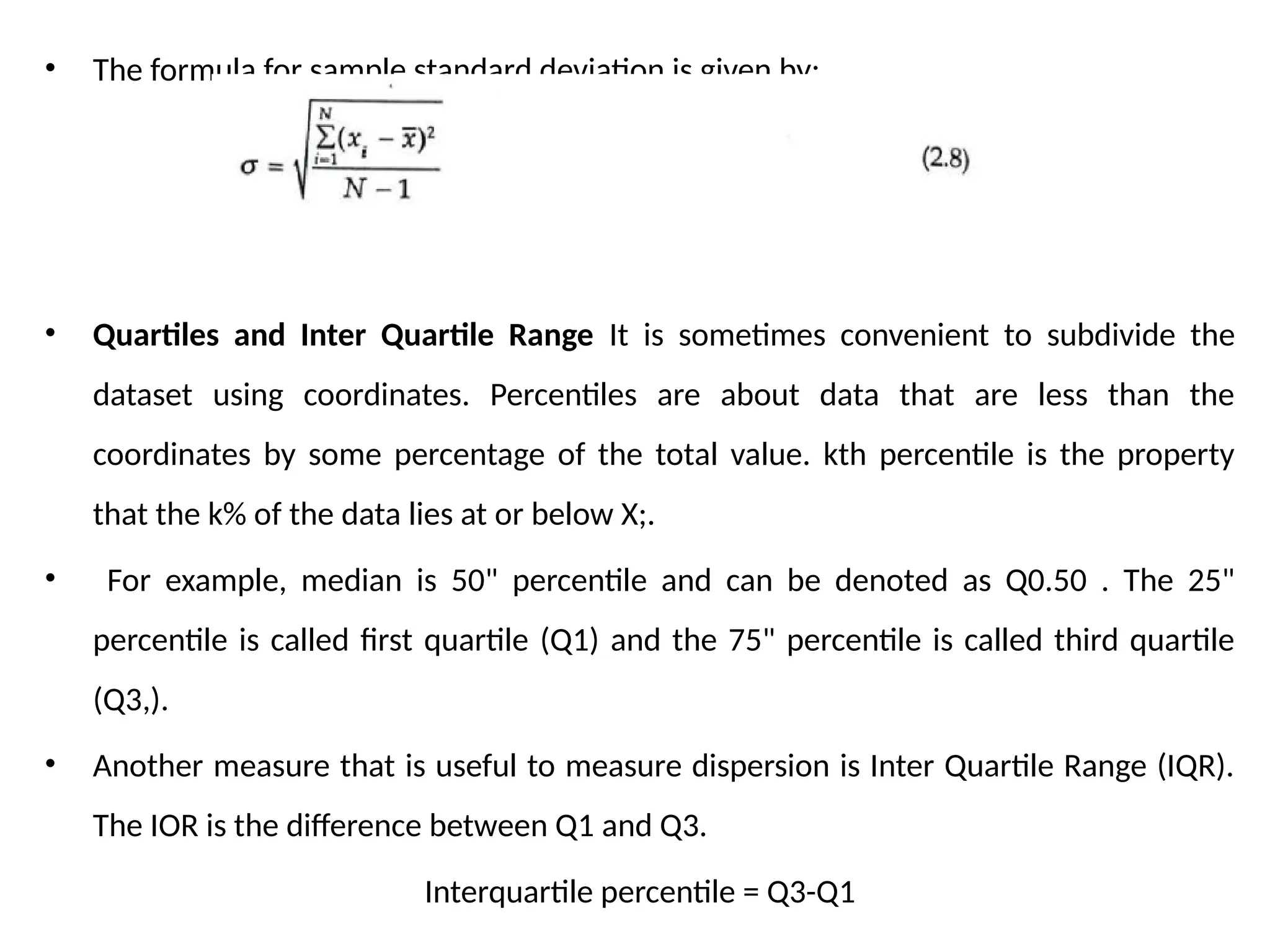 • The formula for sample standard deviation is given by:
• Quartiles and Inter Quartile Range It is sometimes convenient to subdivide the
dataset using coordinates. Percentiles are about data that are less than the
coordinates by some percentage of the total value. kth percentile is the property
that the k% of the data lies at or below X;.
• For example, median is 50" percentile and can be denoted as Q0.50 . The 25"
percentile is called first quartile (Q1) and the 75" percentile is called third quartile
(Q3,).
• Another measure that is useful to measure dispersion is Inter Quartile Range (IQR).
The IOR is the difference between Q1 and Q3.
Interquartile percentile = Q3-Q1
 
