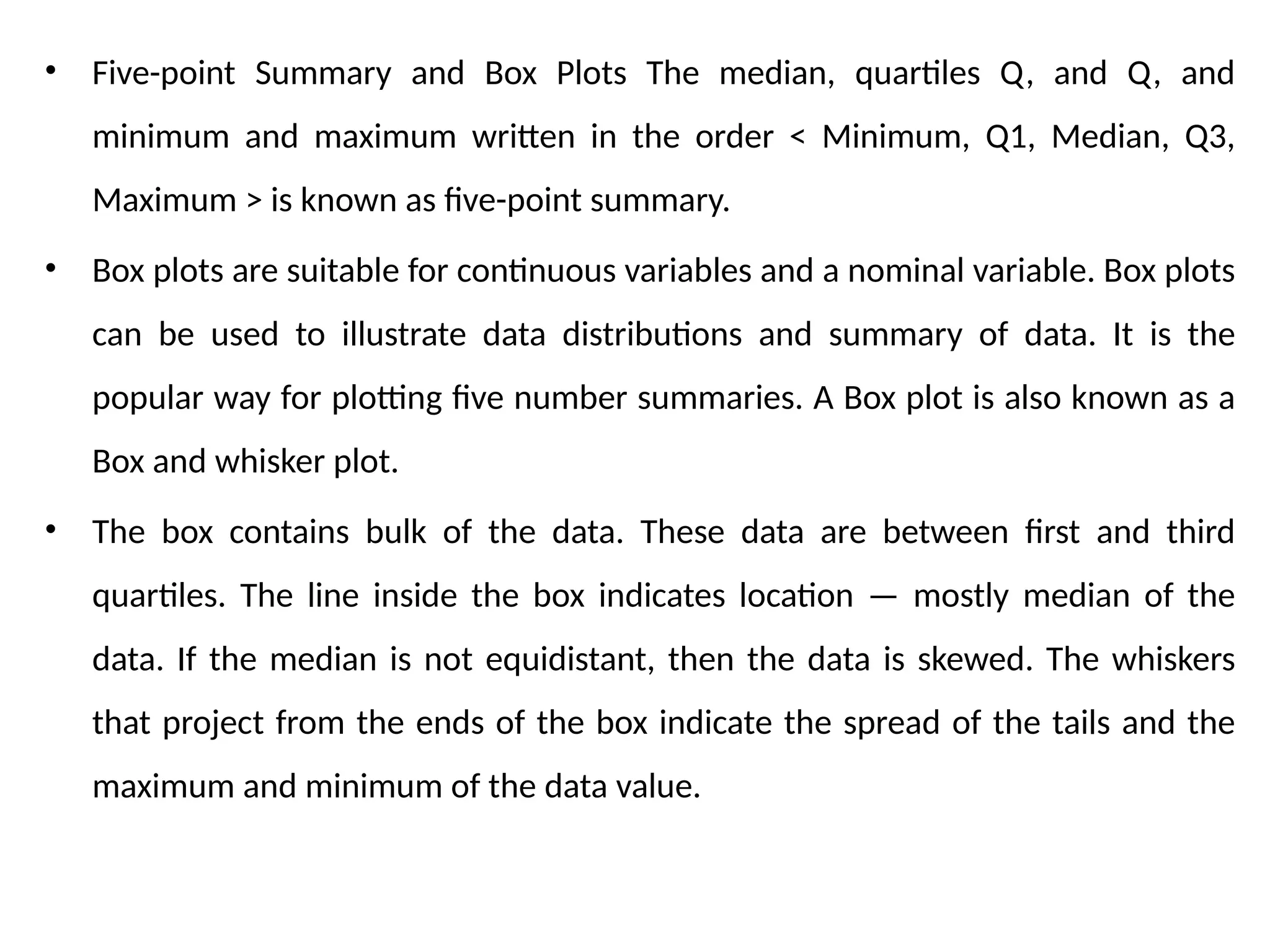 • Five-point Summary and Box Plots The median, quartiles Q, and Q, and
minimum and maximum written in the order < Minimum, Q1, Median, Q3,
Maximum > is known as five-point summary.
• Box plots are suitable for continuous variables and a nominal variable. Box plots
can be used to illustrate data distributions and summary of data. It is the
popular way for plotting five number summaries. A Box plot is also known as a
Box and whisker plot.
• The box contains bulk of the data. These data are between first and third
quartiles. The line inside the box indicates location — mostly median of the
data. If the median is not equidistant, then the data is skewed. The whiskers
that project from the ends of the box indicate the spread of the tails and the
maximum and minimum of the data value.
 