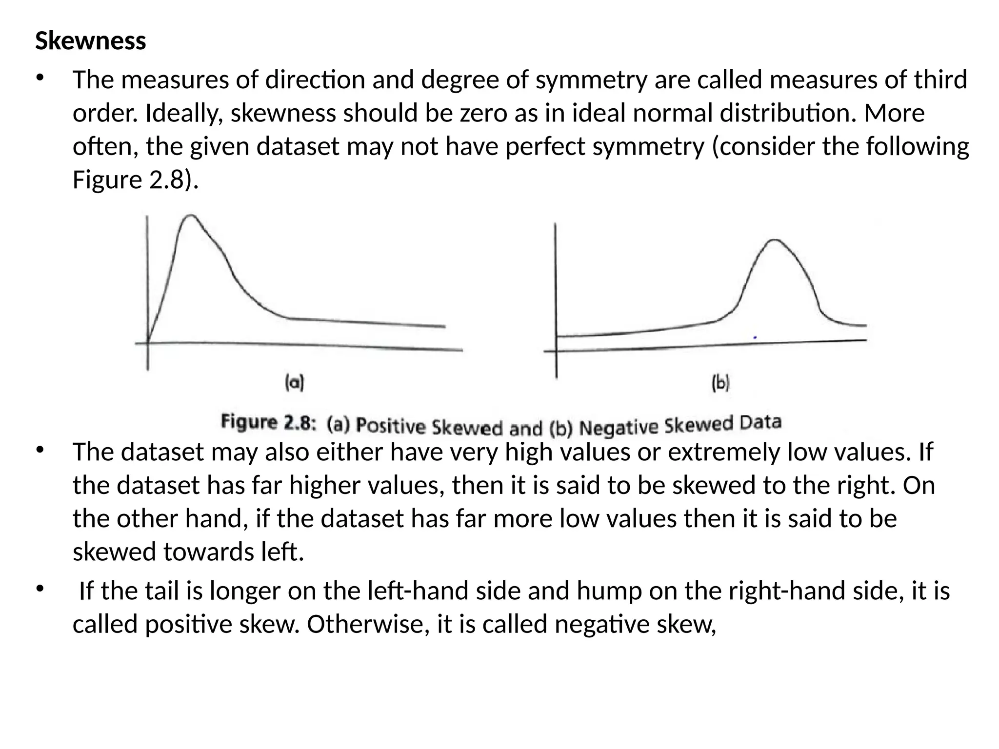 Skewness
• The measures of direction and degree of symmetry are called measures of third
order. Ideally, skewness should be zero as in ideal normal distribution. More
often, the given dataset may not have perfect symmetry (consider the following
Figure 2.8).
• The dataset may also either have very high values or extremely low values. If
the dataset has far higher values, then it is said to be skewed to the right. On
the other hand, if the dataset has far more low values then it is said to be
skewed towards left.
• If the tail is longer on the left-hand side and hump on the right-hand side, it is
called positive skew. Otherwise, it is called negative skew,
 