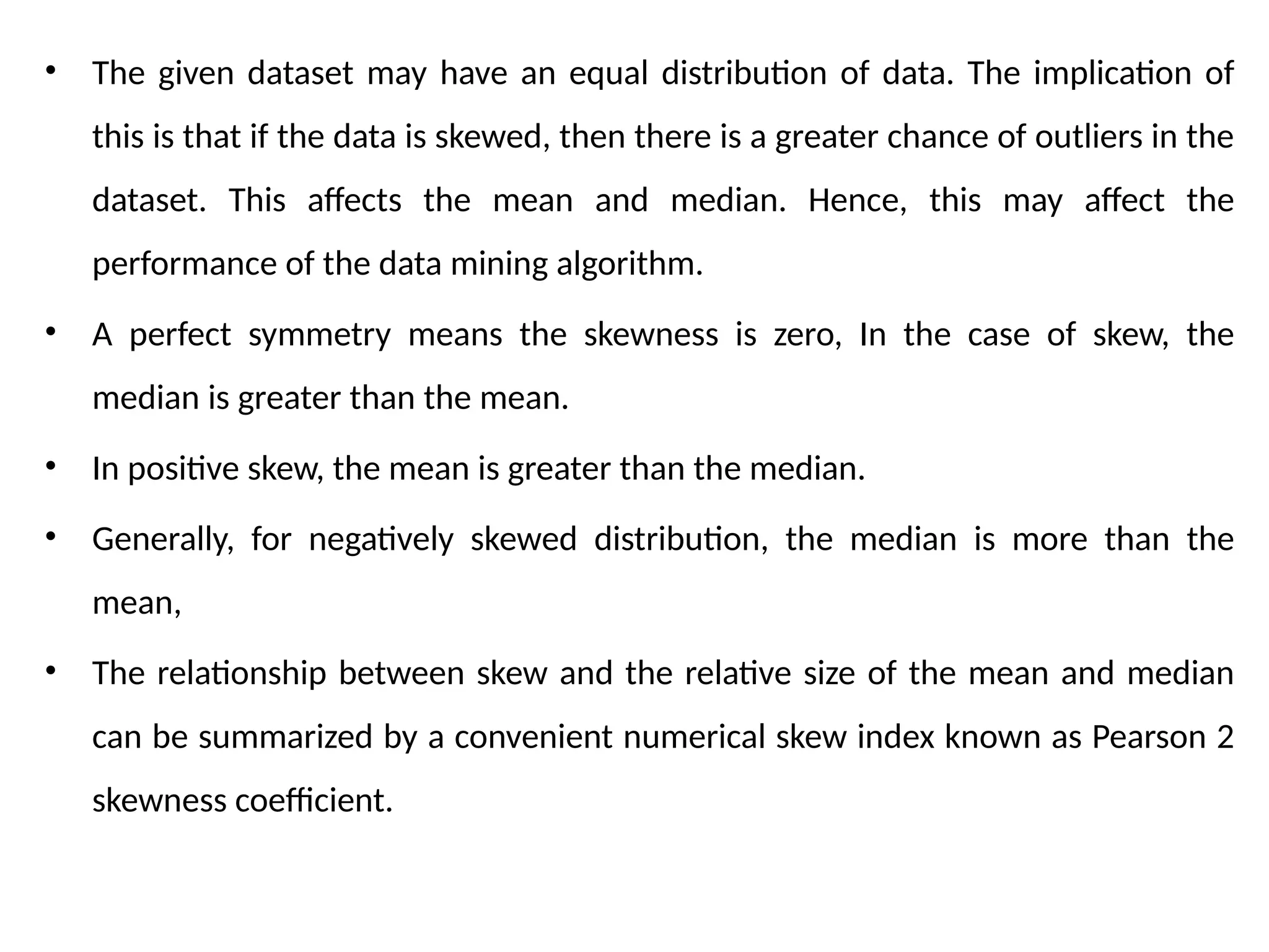 • The given dataset may have an equal distribution of data. The implication of
this is that if the data is skewed, then there is a greater chance of outliers in the
dataset. This affects the mean and median. Hence, this may affect the
performance of the data mining algorithm.
• A perfect symmetry means the skewness is zero, In the case of skew, the
median is greater than the mean.
• In positive skew, the mean is greater than the median.
• Generally, for negatively skewed distribution, the median is more than the
mean,
• The relationship between skew and the relative size of the mean and median
can be summarized by a convenient numerical skew index known as Pearson 2
skewness coefficient.
 