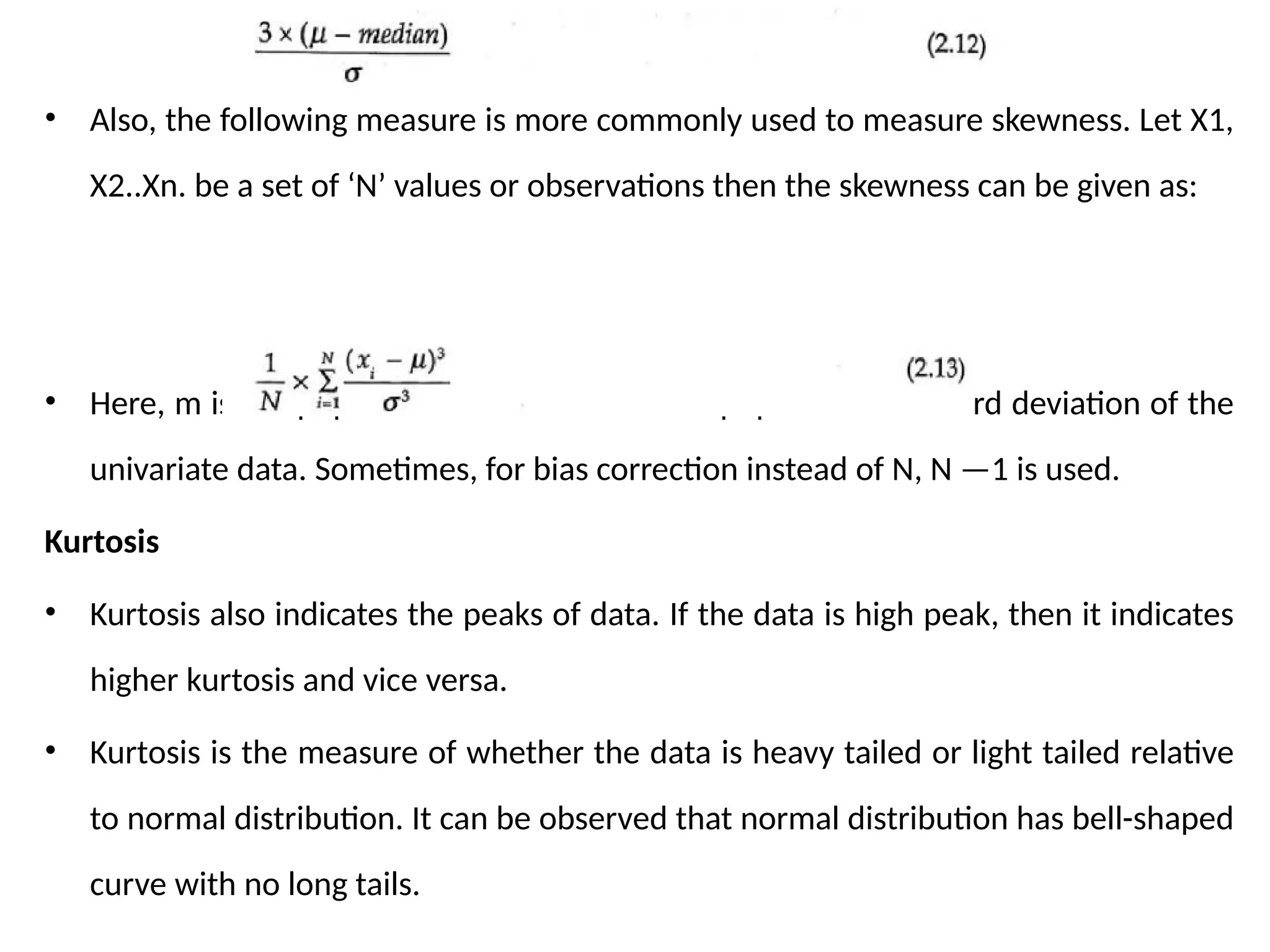 • Also, the following measure is more commonly used to measure skewness. Let X1,
X2..Xn. be a set of ‘N’ values or observations then the skewness can be given as:
• Here, m is the population mean and o is the population standard deviation of the
univariate data. Sometimes, for bias correction instead of N, N —1 is used.
Kurtosis
• Kurtosis also indicates the peaks of data. If the data is high peak, then it indicates
higher kurtosis and vice versa.
• Kurtosis is the measure of whether the data is heavy tailed or light tailed relative
to normal distribution. It can be observed that normal distribution has bell-shaped
curve with no long tails.
 