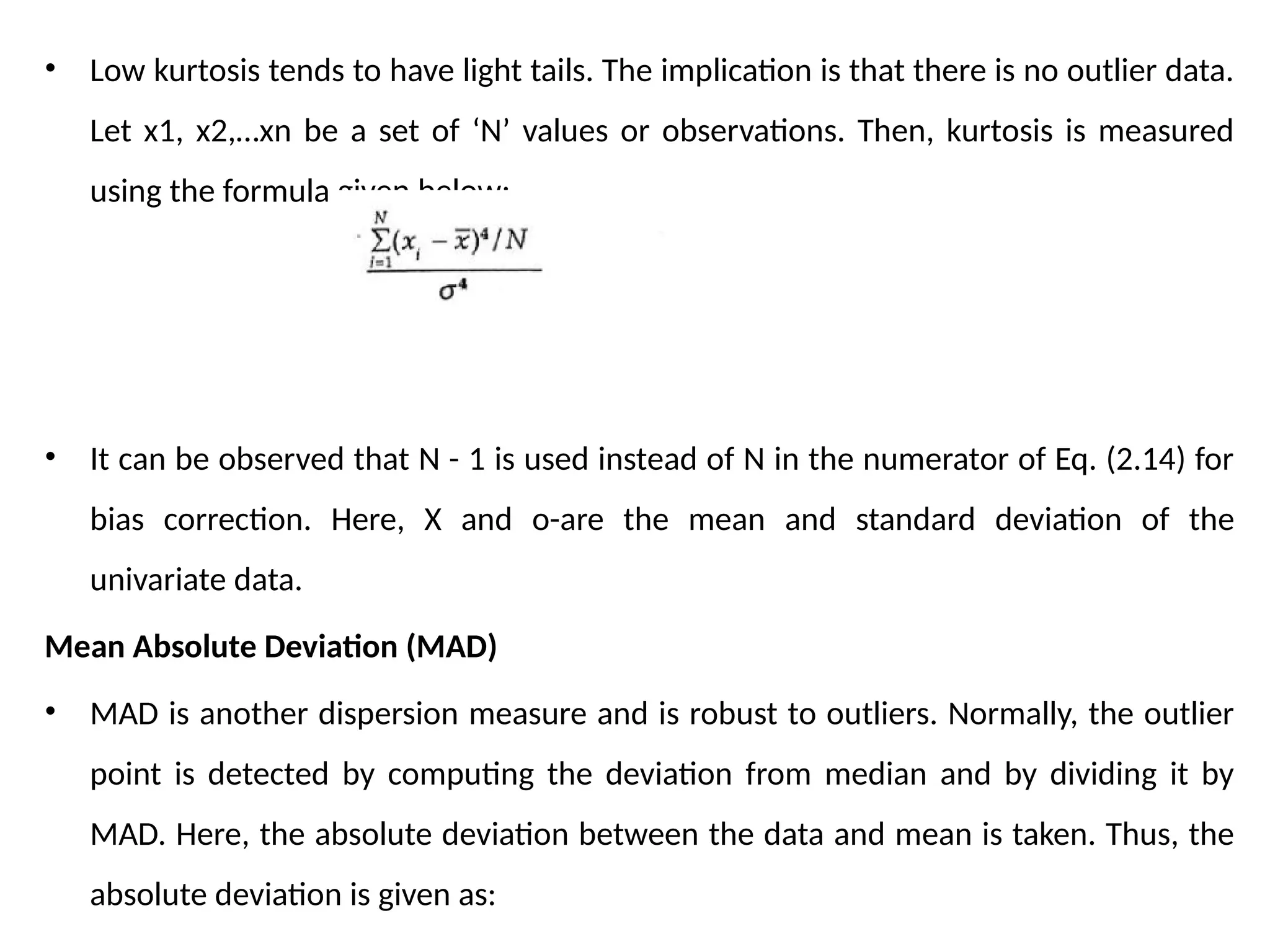 • Low kurtosis tends to have light tails. The implication is that there is no outlier data.
Let x1, x2,…xn be a set of ‘N’ values or observations. Then, kurtosis is measured
using the formula given below:
• It can be observed that N - 1 is used instead of N in the numerator of Eq. (2.14) for
bias correction. Here, X and o-are the mean and standard deviation of the
univariate data.
Mean Absolute Deviation (MAD)
• MAD is another dispersion measure and is robust to outliers. Normally, the outlier
point is detected by computing the deviation from median and by dividing it by
MAD. Here, the absolute deviation between the data and mean is taken. Thus, the
absolute deviation is given as:
 