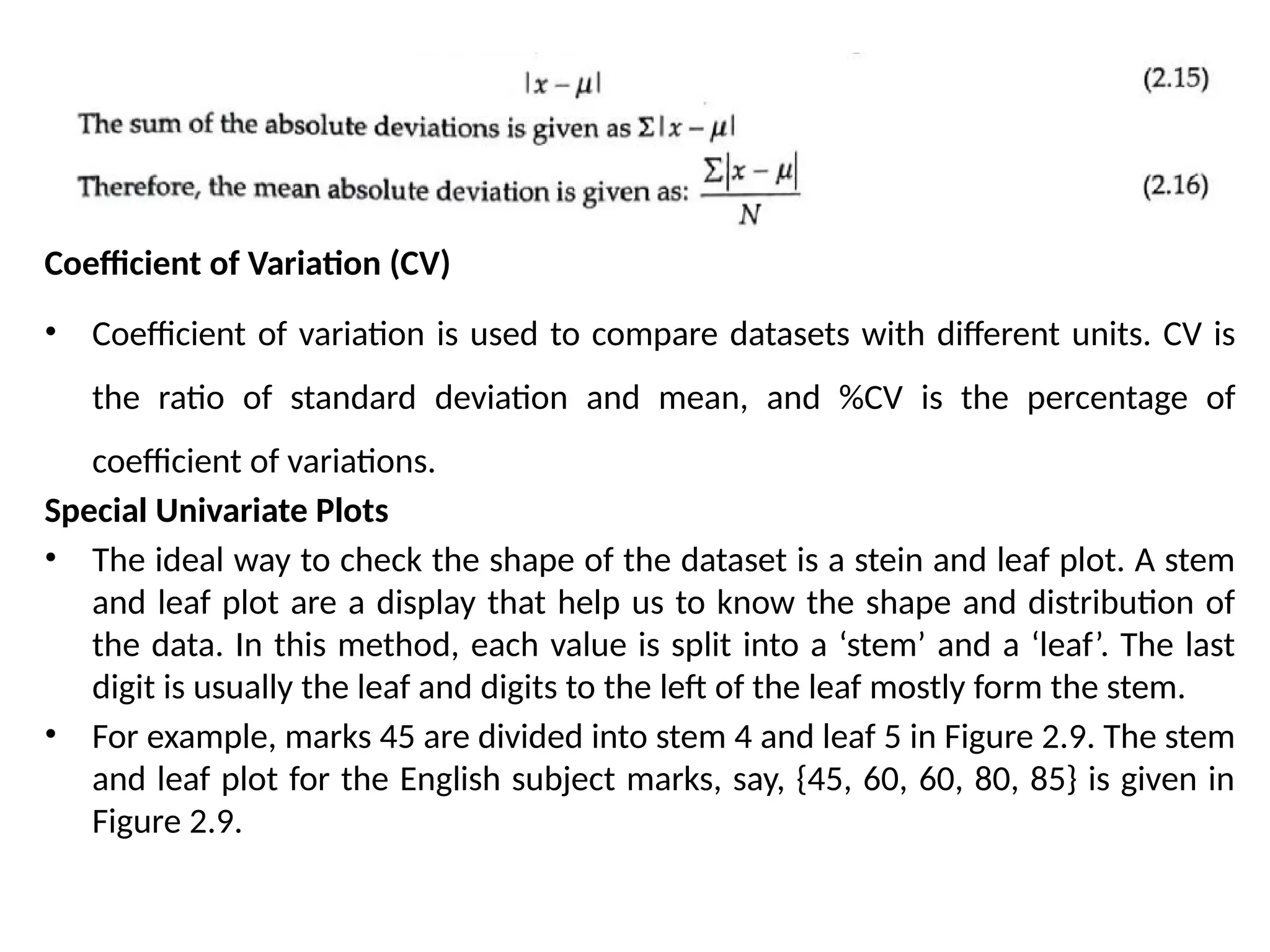 Coefficient of Variation (CV)
• Coefficient of variation is used to compare datasets with different units. CV is
the ratio of standard deviation and mean, and %CV is the percentage of
coefficient of variations.
Special Univariate Plots
• The ideal way to check the shape of the dataset is a stein and leaf plot. A stem
and leaf plot are a display that help us to know the shape and distribution of
the data. In this method, each value is split into a ‘stem’ and a ‘leaf’. The last
digit is usually the leaf and digits to the left of the leaf mostly form the stem.
• For example, marks 45 are divided into stem 4 and leaf 5 in Figure 2.9. The stem
and leaf plot for the English subject marks, say, {45, 60, 60, 80, 85} is given in
Figure 2.9.
 