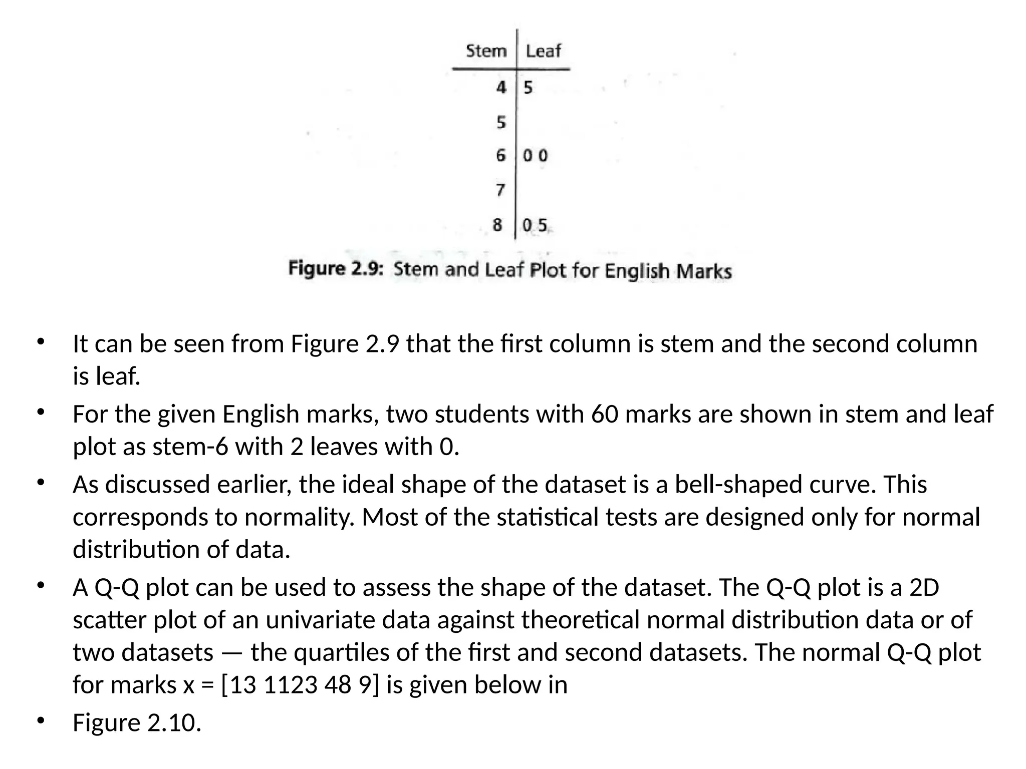• It can be seen from Figure 2.9 that the first column is stem and the second column
is leaf.
• For the given English marks, two students with 60 marks are shown in stem and leaf
plot as stem-6 with 2 leaves with 0.
• As discussed earlier, the ideal shape of the dataset is a bell-shaped curve. This
corresponds to normality. Most of the statistical tests are designed only for normal
distribution of data.
• A Q-Q plot can be used to assess the shape of the dataset. The Q-Q plot is a 2D
scatter plot of an univariate data against theoretical normal distribution data or of
two datasets — the quartiles of the first and second datasets. The normal Q-Q plot
for marks x = [13 1123 48 9] is given below in
• Figure 2.10.
 